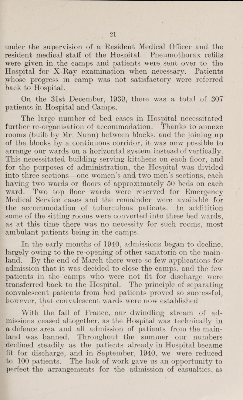 under the supervision of a Resident Medical Officer and the resident medical staff of the Hospital. Pneumothorax refills were given in the camps and patients were sent over to the Hospital for X-Ray examination when necessary. Patients whose progress in camp was not satisfactory were referred back to Hospital. On the 31st December, 1939, there was a total of 307 patients in Hospital and Camps. The large number of bed cases in Hospital necessitated further re-organisation of accommodation. Thanks to annexe rooms (built by Mr. Nunn) between blocks, and the joining up of the blocks by a continuous corridor, it was now possible to arrange our wards on a horizontal system instead of vertically. This necessitated building serving kitchens on each floor, and for the purposes of administration, the Hospital was divided into three sections—one women’s and two men’s sections, each having two wards or floors of approximately 50 beds on each ward. Two top floor wards were reserved for Emergency Medical Service cases and the remainder were available for the accommodation of tuberculous patients. In additition some of the sitting rooms were converted into three bed wards, as at this time there was no necessitv for such rooms, most ambulant patients being in the camps. In the early months of 1940, admissions began to decline, largely owing to the re-opening of other sanatoria on the main¬ land. By the end of March there were so few applications for admission that it was decided to close the camps, and the few patients in the camps who were not fit for discharge were transferred back to the Hospital. The principle of separating convalescent patients from bed patients proved so successful, however, that convalescent wards were now established With the fall of France, our dwindling stream of ad¬ missions ceased altogether, as the Hospital was technically in a defence area and all admission of patients from the main¬ land was banned. Throughout the summer our numbers declined steadily as the patients already in Hospital became fit for discharge, and in September, 1940, we were reduced to 100 patients. The lack of work gave us an opportunity to perfect the arrangements for the admission of casualties, as