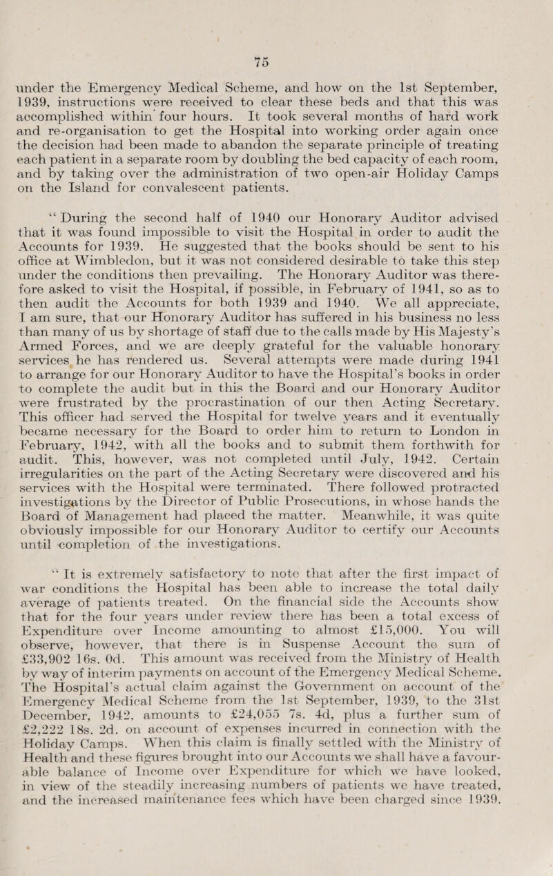 under the Emergency Medical Scheme, and how on the 1st September, 1939, instructions were received to clear these beds and that this was accomplished within four hours. It took several months of hard work and re-organisation to get the Hospital into working order again once the decision had been made to abandon the separate principle of treating each patient in a separate room by doubling the bed capacity of each room, and by taking over the administration of two open-air Holiday Camps on the Island for convalescent patients. “During the second half of 1940 our Honorary Auditor advised that it was found impossible to visit the Hospital in order to audit the Accounts for 1939. He suggested that the books should be sent to his office at Wimbledon, but it was not considered desirable to take this step under the conditions then prevailing. The Honorary Auditor was there¬ fore asked to visit the Hospital, if possible, in February of 1941, so as to then audit the Accounts for both 1939 and 1940. We all appreciate, I am sure, that our Honorary Auditor has suffered in his business no less than many of us by shortage of staff due to the calls made by His Majesty's Armed Forces, and we are deeply grateful for the valuable honorary services he has rendered us. Several attempts were made during 1941 to arrange for our Honorary Auditor to have the Hospital’s books in order to complete the audit but in this the Board and our Honorary Auditor were frustrated by the procrastination of our then Acting Secretary. This officer had served the Hospital for twelve years and it eventually became necessary for the Board to order him to return to London in February, 1942, with all the books and to submit them forthwith for audit. This, however, was not completed until July, 1942. Certain irregularities on the part of the Acting Secretary were discovered and his services with the Hospital were terminated. There followed protracted investigations by the Director of Public Prosecutions, in whose hands the Board of Management had placed the matter. Meanwhile, it was quite obviously impossible for our Honorary Auditor to certify our Accounts until completion of the investigations. “ It is extremely satisfactory to note that after the first impact of war conditions the Hospital has been able to increase the total daily average of patients treated. On the financial side the Accounts show that for the four years under review there has been a total excess of Expenditure over Income amounting to almost £15,000. You will observe, however, that there is in Suspense Account the sum of £33,902 16s. Od. This amount was received from the Ministry of Health by way of interim payments on account of the Emergency Medical Scheme. The Hospital’s actual claim against the Government on account of the Emergency Medical Scheme from the 1st September, 1939, to the 31st December, 1942, amounts to £24,055 7s. 4d, plus a further sum of £2,222 18s. 2d. on account of expenses incurred in connection with the Holiday Camps. When this claim is finally settled with the Ministry of Health and these figures brought into our Accounts we shall have a favour¬ able balance of Income over Expenditure for which we have looked, in view of the steadily increasing numbers of patients we have treated, and the increased maintenance fees which have been charged since 1939.
