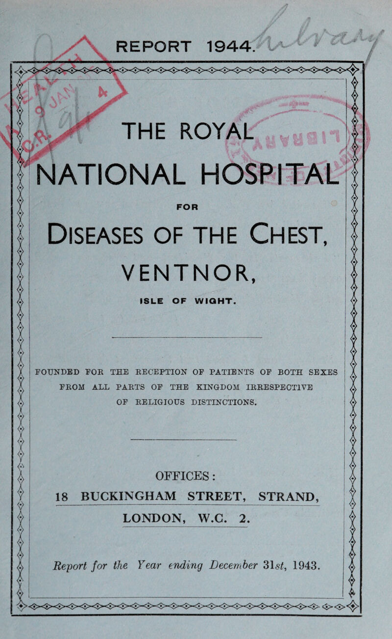 .■1 REPORT 1944. THE ROYAL FOR NATIONAL HOSPITAL Diseases of the Chest, VENTNOR, ISLE OF WIGHT. FOUNDED FOR THE RECEPTION OF PATIENTS OF BOTH SEXES FROM ALL PARTS OP THE KINGDOM IRRESPECTIVE OP RELIGIOUS DISTINCTIONS. OFFICES: 18 BUCKINGHAM STREET, STRAND, LONDON, W.G. 2. Report for the Year ending December 31s^, 1943.