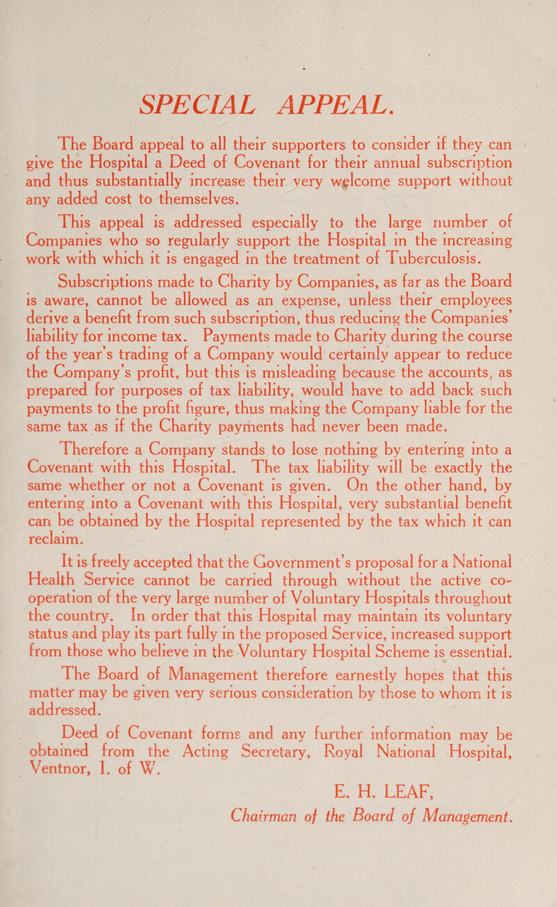 SPECIAL APPEAL. The Board appeal to all their supporters to consider if they can give the Hospital a Deed of Covenant for their annual subscription and thus substantially increase their very welcome support without any added cost to themselves. This appeal is addressed especially to the large number of Companies who so regularly support the Hospital in the increasing work with which it is engaged m the treatment of Tuberculosis. Subscriptions made to Charity by Companies, as far as the Board is aware, cannot be allowed as an expense, unless their employees derive a benefit from such subscription, thus reducing the Companies’ liability for income tax. Payments made to Charity during the course of the year’s trading of a Company would certainly appear to reduce the Company’s profit, but this is misleading because the accounts, as prepared for purposes of tax liability, would have to add back such payments to the profit figure, thus making the Company liable for the same tax as if the Charity payments had never been made. Therefore a Company stands to lose nothing by entering into a Covenant with this Hospital. The tax liability will be exactly the same whether or not a Covenant is given. On the other hand, by entering into a Covenant with this Hospital, very substantial benefit can be obtained by the Hospital represented by the tax which it can reclaim. It is freely accepted that the Government’s proposal for a National Health Service cannot be carried through without the active co¬ operation of the very large number of Voluntary Hospitals throughout the countr>^ In order that this Hospital may maintain its voluntary status and play its part fully in the proposed Service, increased support from those who believe in the Voluntary Hospital Scheme is essential. The Board of Management therefore earnestly hopes that this matter may be given very serious consideration by those to whom it is addressed. Deed of Covenant forms and any further information may be obtained from the Acting Secretary, Royal National Hospital, Ventnor, I. of W. E. H. LEAF, Chairman of the Board of Management.