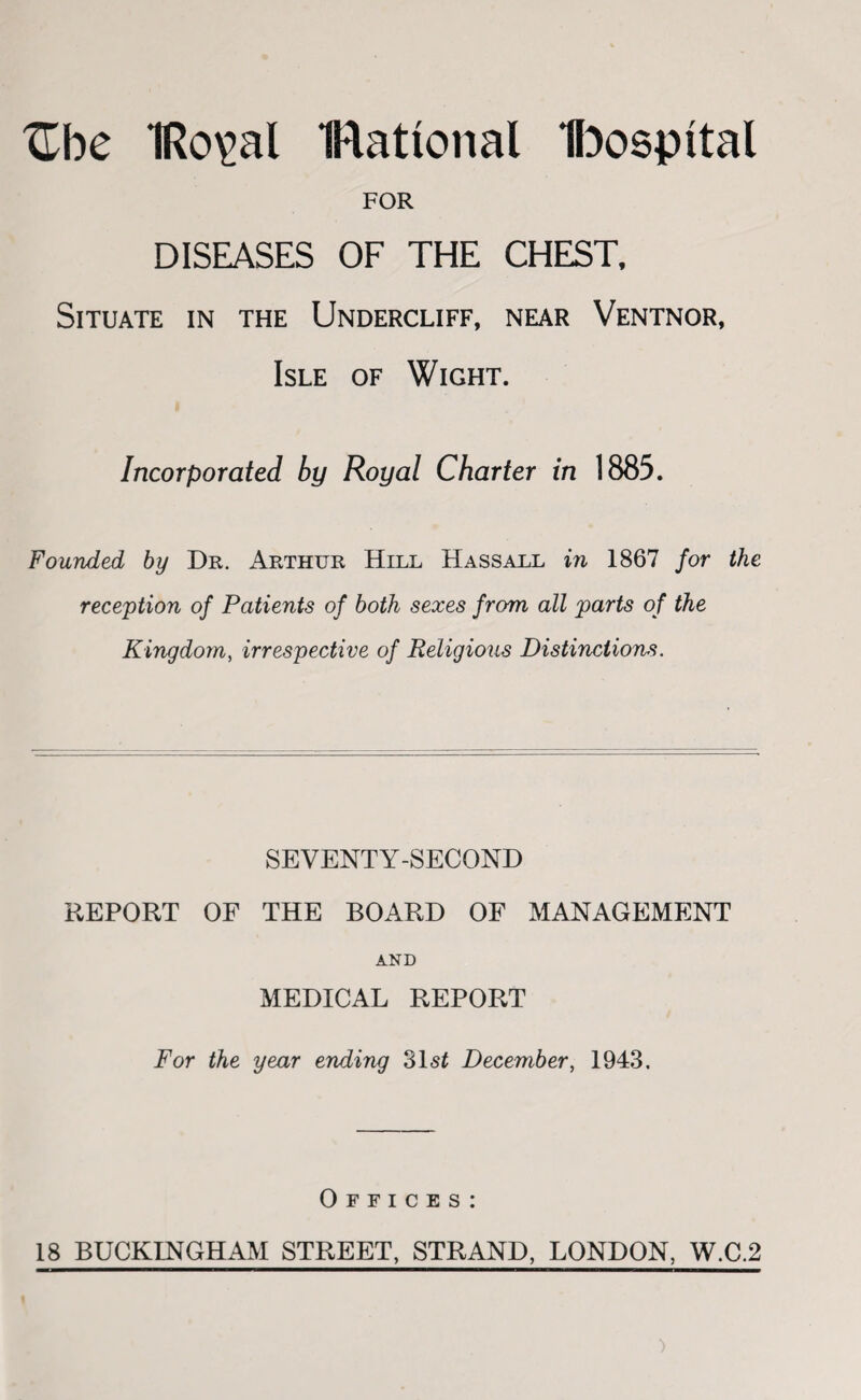 ^be IRo^al IRational H^ospital FOR DISEASES OF THE CHEST. Situate in the Undercliff, near Ventnor, Isle of Wight. Incorporated by Royal Charter in 1885. Founded by Dr. Arthur Hill Hassall in 1867 for the reception of Patients of both sexes from all parts of the Kingdom^ irrespective of Religious Distinctions. SEVENTY-SECOND REPORT OF THE BOARD OF MANAGEMENT AND MEDICAL REPORT For the year ending 31 si December^ 1943. Offices: 18 BUCKINGHAM STREET, STRAND, LONDON, W.C.2