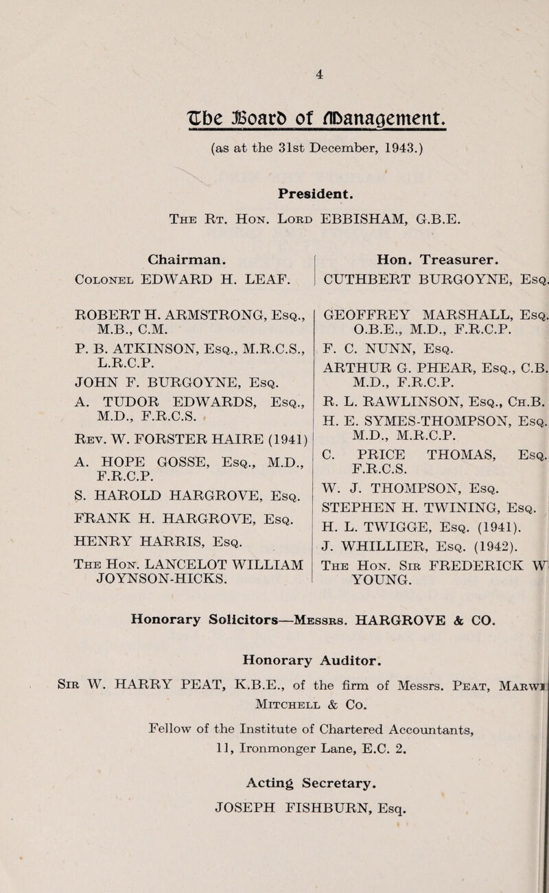 Xlbe jSoar5 ot ^Danagement^ (as at the 31st December, 1943.) President. The Rt. Hon. Loud Chairman. Colonel EDWARD H. LEAF. ROBERT H. ARMSTRONG, Esq., M.B., C.M. P. B. ATKINSON, Esq., M.R.C.S., L. R.C.P. JOHN F. BURGOYNE, Esq. A. TUDOR EDWARDS, Esq., M. D., F.R.C.S. Rev. W. FORSTER HAIRE (1941) A. HOPE GOSSE, Esq., M.D., F.R.C.P. S. HAROLD HARGROVE, Esq. FRANK H. HARGROVE, Esq. HENRY HARRIS, Esq. The Hon. LANCELOT WILLIAM JOYNSON-HICKS. EBBISHAM, G.B.E. Hon. Treasurer. CUTHBERT BURGOYNE, Esq. GEOFFREY MARSHALL, Esq. O.B.E., M.D., F.R.C.P. F. C. NUNN, Esq. ARTHUR G. PHEAR, Esq., C.B. M.D., F.R.C.P. R. L. RAWLINSON, Esq., Ch.B. H. E. SYMES-THOMPSON, Esq. M.D., M.R.C.P. C. PRICE THOMAS, Esq. F.R.C.S. W. J. THOMPSON, Esq. STEPHEN H. TWINING, Esq. H. L. TWIGGE, Esq. (1941). J. WHILLIER, Esq. (1942). The Hon. Sir FREDERICK W YOUNG. Honorary Solicitors—Messrs. HARGROVE & CO. Honorary Auditor. Sir W. harry PEAT, K.B.E., of the firm of Messrs. Peat, Marwi Mitchell & Co. Fellow of the Institute of Chartered Accoimtants, 11, Ironmonger Lane, E.C. 2. Acting Secretary. JOSEPH FISHBURN, Esq.