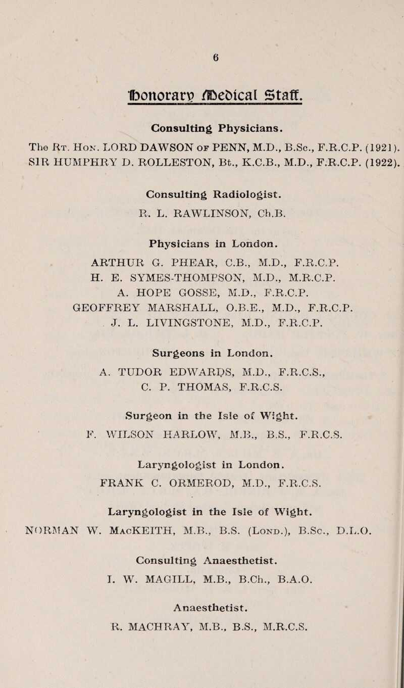 Ibonorarv? /gie&ical Staff. Consulting Physicians. The Rt. Hon. LORD DAWSON of PENN, M.D., B.Sc., F.R.C.P. (1921). SIR HUMPHRY D. ROLLESTON, Bt., K.C.B., M.D., F.R.C.P. (1922). Consulting Radiologist. R. L. RAWLINSON, Ch.B. Physicians in London. ARTHUR G. PHEAR, C.B., M.D., F.R.C.P. H. E. SYMES-THOMPSON, M.D., M.R.C.P. A. HOPE GOSSE, M.D., F.R.C.P. GEOFFREY MARSHALL, O.B.E., M.D., F.R.C.P. J. L. LIVINGSTONE, M.D., F.R.C.P. Surgeons in London. A. TUDOR EDWARDS, M.D., F.R.C.S., C. P. THOMAS, F.R.C.S. Surgeon in the Isle of Wight. F. WILSON HARLOW, M.B., B.S., F.R.C.S. Laryngologist in London. FRANK C. ORMEROD, M.D., F.R.C.S. Laryngologist in the Isle of Wight. NORIMAN W. MacKEITH, M.B., B.S. (Lond.), B.Sc., D.L.O. Consulting Anaesthetist. I. W. MAGILL, M.B., B.Ch., B.A.O. Anaesthetist. R. MACHRAY, M.B., B.S., M.R.C.S.