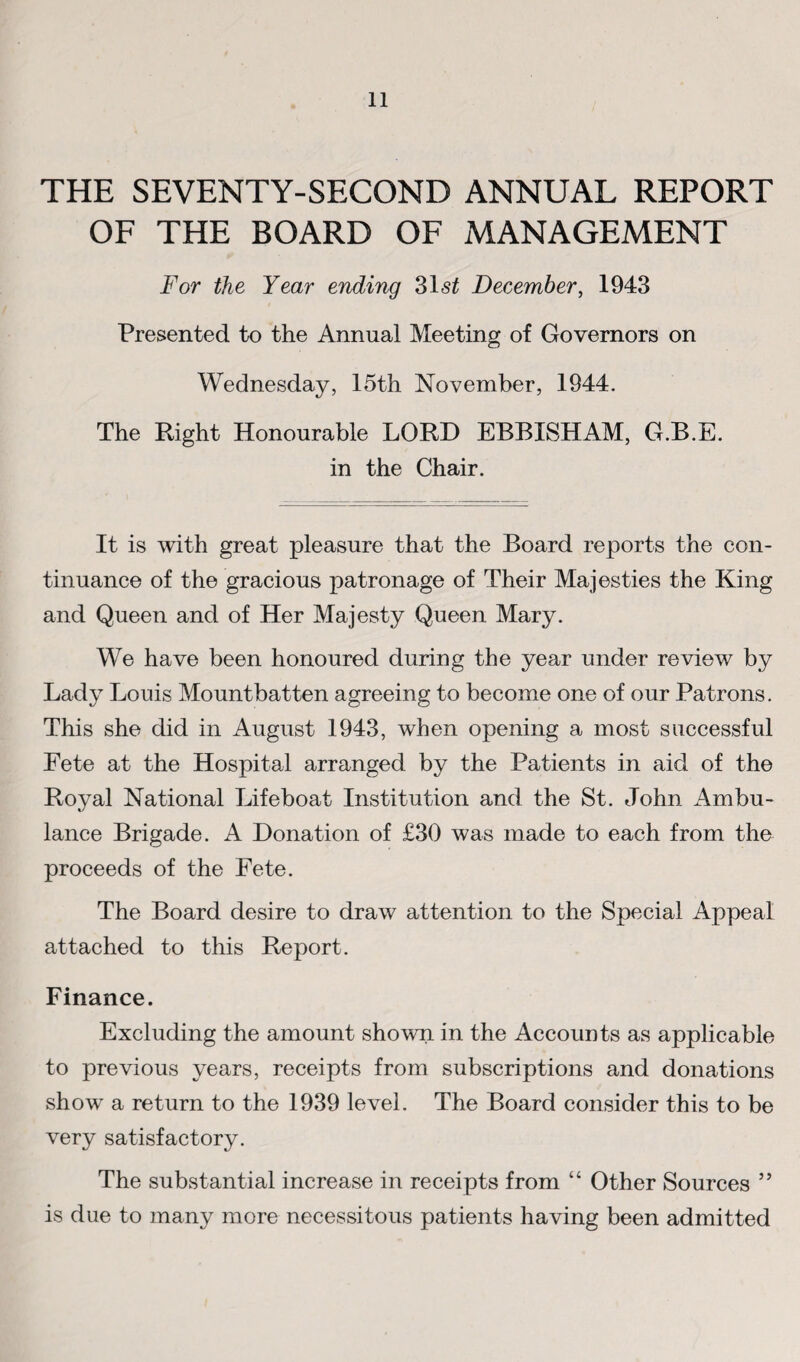 THE SEVENTY-SECOND ANNUAL REPORT OF THE BOARD OF MANAGEMENT For the Year ending 315^ December^ 1943 Presented to the Annual Meeting of Governors on Wednesday, 15th November, 1944. The Right Honourable LORD EBBISHAM, G.B.E. in the Chair. It is with great pleasure that the Board reports the con¬ tinuance of the gracious patronage of Their Majesties the King and Queen and of Her Majesty Queen Mary. We have been honoured during the year under review by Lady Louis Mountbatten agreeing to become one of our Patrons. This she did in August 1943, when opening a most successful Fete at the Hospital arranged by the Patients in aid of the Royal National Lifeboat Institution and the St. John Ambu¬ lance Brigade. A Donation of £30 was made to each from the proceeds of the Fete. The Board desire to draw attention to the Special Appeal attached to this Report. Finance. Excluding the amount shown in the Accounts as applicable to previous years, receipts from subscriptions and donations show a return to the 1939 level. The Board consider this to be very satisfactory. The substantial increase in receipts from “ Other Sources ” is due to many more necessitous patients having been admitted
