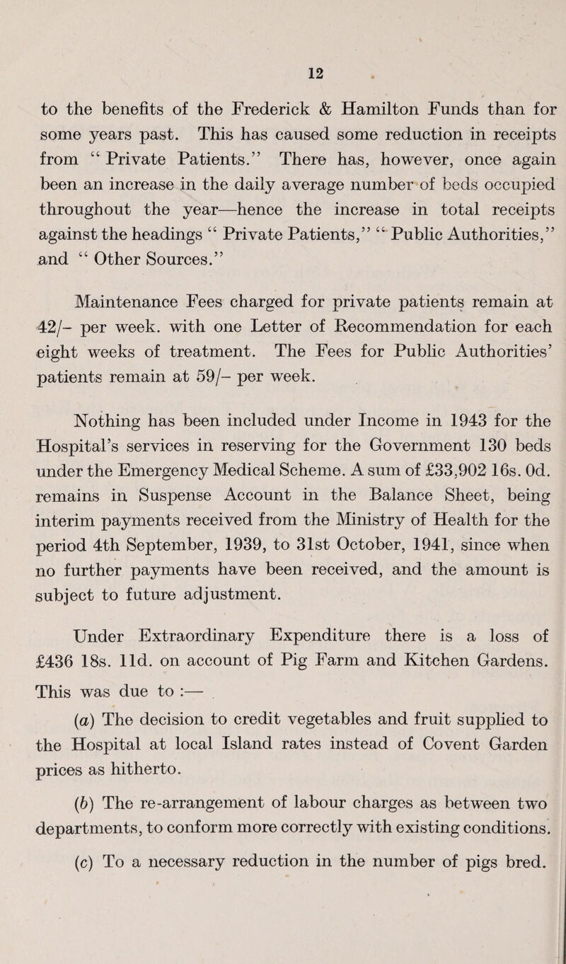 to the benefits of the Frederick & Hamilton Funds than for some years past. This has caused some reduction in receipts from “ Private Patients.” There has, however, once again been an increase in the daily average number of beds occupied throughout the year—hence the increase in total receipts against the headings “ Private Patients,” “ Public Authorities,” and “ Other Sources.” Maintenance Fees charged for private patients remain at 42/- per week, with one Letter of Recommendation for each eight weeks of treatment. The Fees for Public Authorities’ patients remain at 59/- per week. Nothing has been included under Income in 1943 for the Hospital’s services in reserving for the Government 130 beds under the Emergency Medical Scheme. A sum of £33,902 16s. Od. remains in Suspense Account in the Balance Sheet, being interim payments received from the Ministry of Health for the period 4th September, 1939, to 31st October, 1941, since when no further payments have been received, and the amount is subject to future adjustment. Under Extraordinary Expenditure there is a loss of £436 18s. lid. on account of Pig Farm and Kitchen Gardens. This was due to :— {a) The decision to credit vegetables and fruit suppfied to the Hospital at local Island rates instead of Covent Garden prices as hitherto. (6) The re-arrangement of labour charges as between two departments, to conform more correctly with existing conditions. (c) To a necessary reduction in the number of pigs bred.