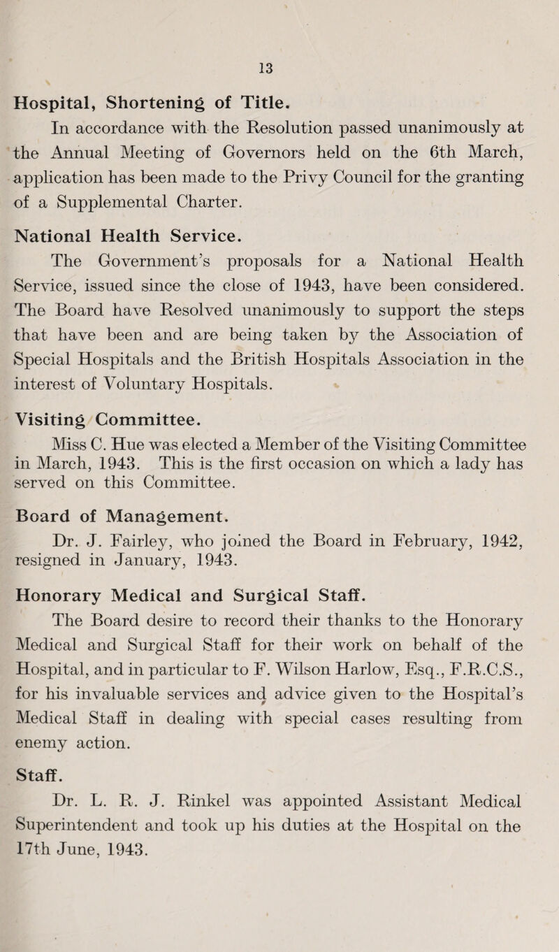 Hospital, Shortening of Title. In accordance with the Resolution passed unanimously at the Annual Meeting of Governors held on the 6th March, application has been made to the Privy Council for the granting of a Supplemental Charter. National Health Service. The Government’s proposals for a National Health Service, issued since the close of 1943, have been considered. The Board have Resolved unanimously to support the steps that have been and are being taken by the Association of Special Hospitals and the British Hospitals Association in the interest of Voluntary Hospitals. Visiting Committee. Mss C. Hue was elected a Member of the Visiting Committee in March, 1943. This is the first occasion on which a lady has served on this Committee. Board of Management. Dr. J. Fairley, who joined the Board in February, 1942, resigned in January, 1943. Honorary Medical and Surgical Staff. The Board desire to record their thanks to the Honorarv Medical and Surgical Staff for their work on behalf of the Hospital, and in particular to F. Wilson Harlow, Esq., F.R.C.S., for his invaluable services and advice given to the Hospital’s Medical Staff in dealing with special cases resulting from enemy action. Staff. Dr. L. R. J. Rinkel was appointed Assistant Medical Superintendent and took up his duties at the Hospital on the 17th June, 1943.