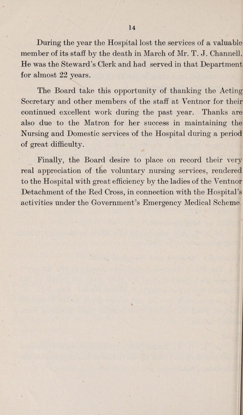 During the year the Hospital lost the services of a valuable member of its staff by the death in March of Mr. T. J. Channell. He was the Steward’s Clerk and had served in that Department for almost 22 years. The Board take this opportunity of thanking the Acting Secretary and other members of the staff at Ventnor for their continued excellent work during the past year. Thanks are also due to the Matron for her success in maintaining the Nursing and Domestic services of the Hospital during a period of great difficulty. Finally, the Board desire to place on record their very real appreciation of the voluntary nursing services, rendered to the Hospital with great efficiency by the ladies of the Ventnor Detachment of the Red Cross, in connection with the Hospital’s activities Under the Government’s Emergency Medical Scheme,