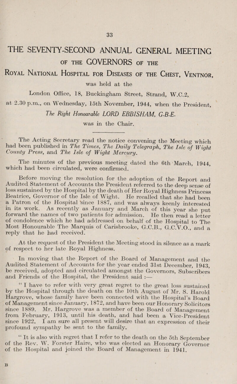 THE SEVENTY-SECOND ANNUAL GENERAL MEETING OF THE GOVERNORS of the Royal National Hospital for Diseases of the Chest, Ventnor, was held at the London Office, 18, Buckingham Street, Strand, W.C.2, at 2.30 p.m., on Wednesday, 15th November, 1944, when the President, The Right Honourable LORD EBBISHAM, G-B.E. was in the Chair. The Acting Secretary read the notice convening the Meeting which had been published in The Times, The Daily Telegraph, The Isle of Wight County Press, and The Isle of Wight Mercury. The minutes of the previous meeting dated the 6th March, 1944, which had been circulated, were confirmed. Before moving the resolution for the adoption of the Report and Audited Statement of Accounts the President referred to the deep sense of loss sustained by the Hospital by the death of Her Royal Highness Princess Beatrice, Governor of the Isle of Wight. He recalled that she had been a Patron of the Hospital ‘since 1887, and was always keenly interested in its work. As recently as January and March of this year she put forward the names of two patients for admission. He then read a letter of condolence which he had addressed on behalf of the Hospital to The Most Honourable The Marquis of Carisbrooke, G.C.B., G.C.V.O., and a reply that he had received. At the request of the President the Meeting stood in silence as a mark of respect to her late Royal Highness. In moving that the Report of the Board of Management and the Audited Statement of Accounts for the year ended 31st December, 1943, be received, adopted and circulated amongst the Governors, Subscribers and Friends of the Hospital, the President said :— “ I have to refer with very great regret to the great loss sustained by the Hospital through the death on the 10th August of Mr. S. Harold Hargrove, whose family have been connected with the Hospital’s Board of Management since January, 1872, and have been our Honorary Solicitors since 1889. Mr. Hargrove was a member of the Board of Management from February, 1913, imtil his death, and had been a Vice-President since 1922. I am sure all present will desire that an expression of their profound sympathy be sent to the family. “ It is also with regret that I refer to the death on the 5th September of the Rev. W. Forster Haire, who was elected an Honorary Governor of the Hospital and joined the Board of Management in 1941. B
