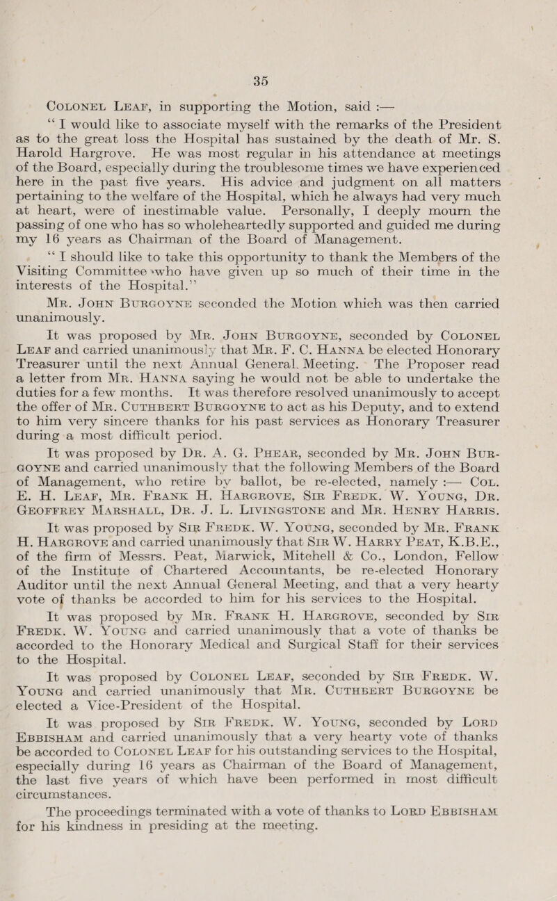 Colonel Leaf, in supporting the Motion, said :— “ I would like to associate myself with the remarks of the President as to the great loss the Hospital has sustained by the death of Mr. S. Harold Hargrove. He was most regular in his attendance at meetings of the Board, especially during the troublesome times we have experienced here in the past five years. His advice and judgment on all matters pertaining to the welfare of the Hospital, which he always had very much at heart, were of inestimable value. Personally, I deeply mourn the passing of one who has so wholeheartedly supported and guided me during my 16 years as Chairman of the Board of Management. “ I should like to take this opportunity to thank the Members of the Visiting Committee »who have given up so much of their time in the interests of the Hospital.” Mr. John Burgoyne seconded the Motion which was then carried unanimously. It was proposed by Mr. John Burgoyne, seconded by Colonel Leaf and carried unanimously that Mr. F. C. Hanna be elected Honorary Treasurer until the next Annual General. Meeting. The Proposer read a letter from Mr. Hanna saying he would not be able to undertake the duties for a few’ months. It was therefore resolved unanimously to accept the offer of Mr. Cuthbert Burgoyne to act as his Deputy, and to extend to him very sincere thanks for his past services as Honorary Treasurer during a most difficult period. It was proposed by Dr. A. G. Phear, seconded by Mr. John Bur¬ goyne and carried unanimously that the following Members of the Board of Management, wffio retire by ballot, be re-elected, namely ;— Col. E. H. Leaf, Mr. Frank H. Hargrove, Sir Fredk. W. Young, Dr. Geoffrey Marshall, Dr. J. L. Livingstone and Mr. Henry Harris. It was proposed by Sib Fredk. W. Young, seconded by Mr. Frank H. Hargrove and carried unanimously that Sir W. Harry Peat, K.B.E., of the firm of Messrs. Peat, Marwick, Mitchell & Co., London, Fellow of the Institute of Chartered Accoimtants, be re-elected Honorary Auditor until the next Annual General Meeting, and that a very hearty vote of thanks be accorded to him for his services to the Hospital. It was proposed by Mr. Frank H. Hargrove, seconded by Sir Fredk. W. Young and carried unanimously that a vote of thanks be accorded to the Honorary Medical and Surgical Staff for their services to the Hospital. It was proposed by Colonel Leaf, seconded by Sir Fredk. W. Young and carried unanimously that Mr. Cuthbert Burgoyne be elected a Vice-President of the Hospital. It was proposed by Sir Fredk. W. Young, seconded by Lord Ebbisham and carried unanimously that a very hearty vote of thanks be accorded to Colonel Leaf for his outstanding services to the Hospital, especially during 16 years as Chairman of the Board of Management, the last five years of which have been performed in most difficult circumstances. The proceedings termmated with a vote of thanks to Lord Ebbisham for his kindness in presiding at the meeting.