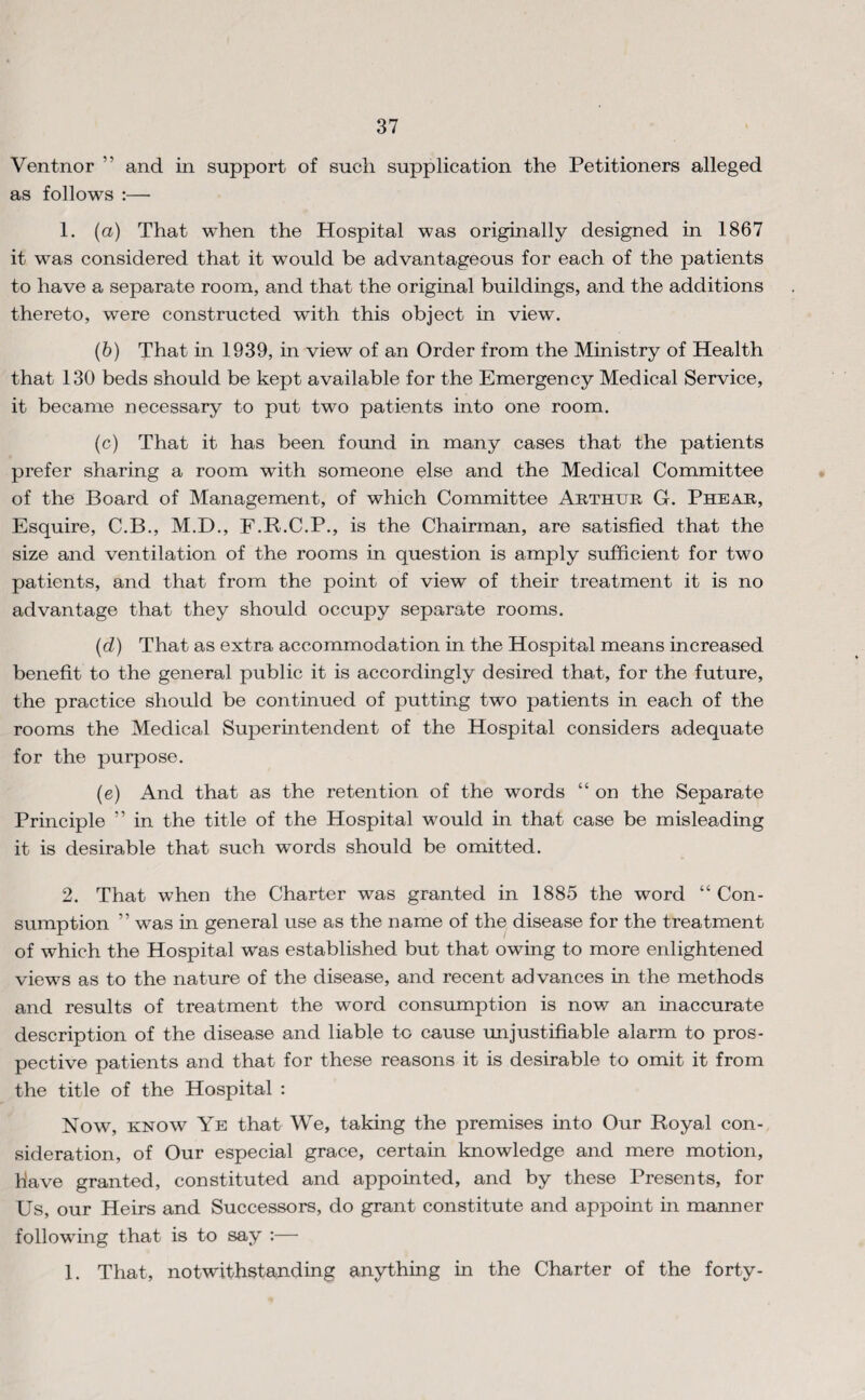 Ventnor ” and in support of such supplication the Petitioners alleged as follows :— 1. (a) That when the Hospital was originally designed in 1867 it was considered that it would be advantageous for each of the patients to have a separate room, and that the original buildings, and the additions thereto, were constructed with this object in view. (6) That in 1939, in view of an Order from the Ministry of Health that 130 beds should be kept available for the Emergency Medical Service, it became necessary to put two patients into one room. (c) That it has been found in many cases that the patients prefer sharing a room with someone else and the Medical Committee of the Board of Management, of which Committee Abthur G. Phear, Esquire, C.B., M.D., E.R.C.P., is the Chairman, are satisfied that the size and ventilation of the rooms in question is amply sufficient for two patients, and that from the point of view of their treatment it is no advantage that they should occupy separate rooms. (d) That as extra accommodation in the Hospital means increased benefit to the general public it is accordingly desired that, for the future, the practice should be continued of putting two patients in each of the rooms the Medical Superintendent of the Hospital considers adequate for the purpose. (e) And that as the retention of the words “ on the Separate Principle ” in the title of the Hospital would in that case be misleading it is desirable that such words should be omitted. 2. That when the Charter was granted in 1885 the word “Con¬ sumption ” was in general use as the name of the disease for the treatment of which the Hospital was established but that owing to more enlightened views as to the nature of the disease, and recent advances in the methods and results of treatment the word consumption is now an inaccurate description of the disease and liable to cause unjustifiable alarm to pros¬ pective patients and that for these reasons it is desirable to omit it from the title of the Hospital : Now, KNOW Ye that We, taking the premises into Our Royal con¬ sideration, of Our especial grace, certain knowledge and mere motion, have granted, constituted and appointed, and by these Presents, for Us, our Heirs and Successors, do grant constitute and appoint in manner following that is to say ;— 1. That, notwithstanding anything in the Charter of the forty-