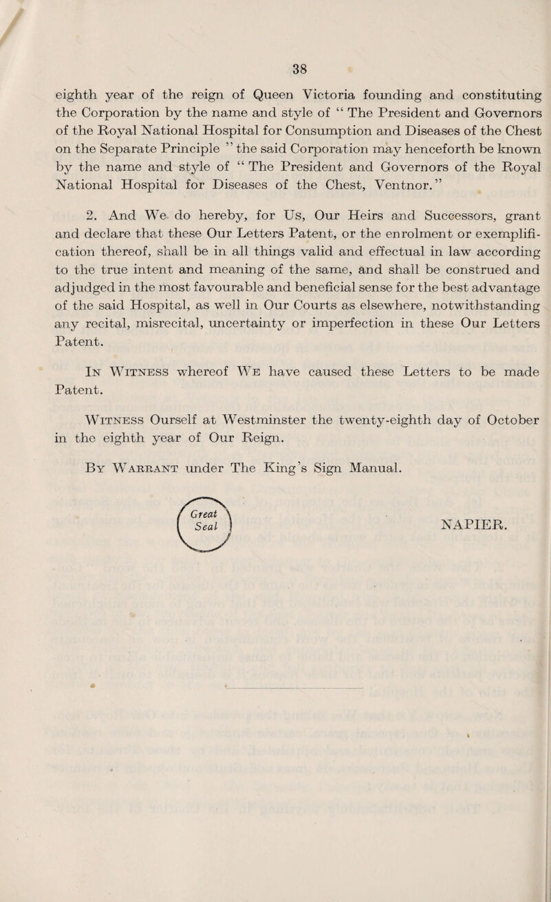 eighth year of the reign of Queen Victoria founding and constituting the Corporation by the name and style of “ The President and Governors of the Royal National Hospital for Consumption and Diseases of the Chest on the Separate Principle ” the said Corporation may henceforth be known by the name and style of “ The President and Governors of the Royal National Hospital for Diseases of the Chest, Ventnor. ” 2. And We do hereby, for Us, Our Heirs and Successors, grant and declare that these Our Letters Patent, or the enrolment or exemplifi¬ cation thereof, shall be in all things valid and effectual in law according to the true intent and meaning of the same, and shall be construed and adjudged in the most favourable and beneficial sense for the best advantage of the said Hospital, as well in Our Courts as elsewhere, notwithstanding any recital, misrecital, uncertainty or imperfection in these Our Letters Patent. In Witness whereof We have caused these Letters to be made Patent. Witness Ourself at Westminster the twenty-eighth day of October in the eighth year of Our Reign. By Warrant under The King’s Sign Manual. Great Seal NAPIER.