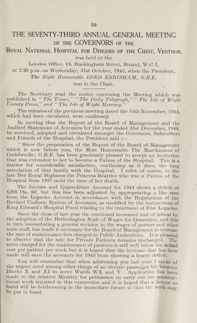 THE SEVENTY-THIRD ANNUAL GENERAL MEETING of the GOVERNORS of the Royal National Hospital for Diseases of the Chest, Ventnor, was held at the London Office, 18, Buckingham Street, Strand, W.C.2, at 2.30 p.m. on Wednesday, 31st October, 1945, when the President, The Right Honourable LORD EBBISHAM, G.B.E. was in the Chair. The Secretary read the notice convening the Meeting which was published in “ The Times, “ The Daily Telegraph, “ The Isle of Wight County Press, and “ The Isle of Wight Mercury. The minutes of the previous meeting dated the 15th November, 1944, which had been circulated, were confirmed. In moving that the Report of the Board of Management and the Audited Statement of Accounts for the year ended 31st December, 1944, be received, adopted and circulated amongst the Governors, Subscribers and Friends of the Hospital, the President said :— “ Since the preparation of the Report of the Board of Management which is now before you, the Most Honourable The Marchioness of Carisbrooke, G.B.E. has been graciously pleased to accept an invitation that was extended to her to become a Patron of the Hospital. This is a matter for considerable satisfaction, continuing as it does, the long association of that family with the Hospital. I refer, of course, to the late Her Royal Highness the Princess Beatrice who was a Patron of the Hospital from 1887 until the time of her death. The Income and Expenditure Account for 1944 shows a deficit of £268 18s. 9d. but this has been adjusted by appropriating a like sum from the Legacies Account in accordance with the Regulations of the Revised Uniform System of Accounts, as modified by the instructions of King Edward’s Hospital Fund relating to the treatment of Free Legacies. Since the close of last year the continued increased cost of labour by the adoption of the Hetherington Scale of Wages for Domestics, and this in turn necessitating a general revision in the wages of porters and other male staff, has made it necessary for the Board of Management to increase the rate of maintenance fees charged to Public Authorities. It is pleasing to observe that the rate for Private Patients remains unchanged. The rates charged for the maintenance of patients is still well below the actual cost per patient per week but it is hoped that the increase that has been made will save the accounts for 1945 from showing a heavy deficit. You will remember that when addressing you last year I spoke of the urgent need among other things of an electric passenger lift between Blocks X and XI to serve Wards WX and Y. Application has been made to the relative Ministry for permission to carry out the construc¬ tional work required in this connection and it is hoped that a licence to build will be forthcoming in the immediate future so that the work may be put in hand.