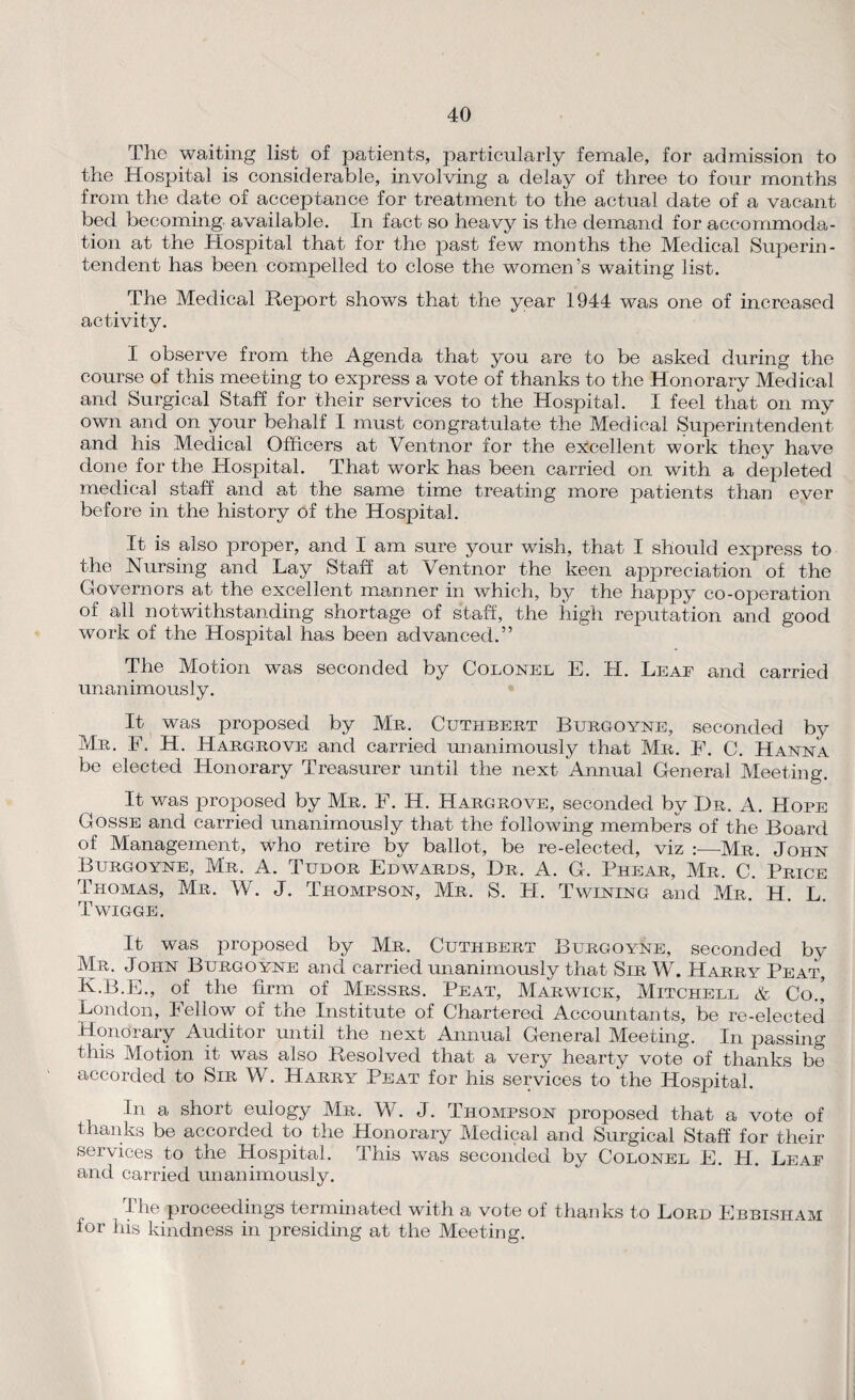 The waiting list of patients, particularly female, for admission to the Hospital is considerable, involving a delay of three to four months from the date of acceptance for treatment to the actual date of a vacant bed becoming, available. In fact so heavy is the demand for accommoda¬ tion at the Hospital that for the past few months the Medical Superin¬ tendent has been compelled to close the women’s waiting list. The Medical Report shows that the year 1944 was one of increased activity. I observe from the Agenda that you are to be asked during the course of this meeting to express a vote of thanks to the Honorary Medical and Surgical Staff for their services to the Hospital. I feel that on my own and on your behalf I must congratulate the Medical Superintendent and his Medical Officers at Ventnor for the excellent work they have done for the Hospital. That work has been carried on with a depleted medical staff and at the same time treating more patients than ever before in the history of the Hospital. It is also proper, and I am sure your wish, that I should express to the Nursing and Lay Staff at Ventnor the keen appreciation of the Governors at the excellent manner in which, by the happy co-operation of all notwithstanding shortage of staff, the high reputation and good work of the Hospital has been advanced.” The Motion was seconded by Colonel E. H. Leaf and carried unanimously. It was proposed by Mr. Cuthbert Burgoyne, seconded by Mr. F. H. Hargrove and carried unanimously that Mr. F. C. Hanna be elected Honorary Treasurer until the next Annual General Meeting. It was proposed by Mr. F. H. Hargrove, seconded by Dr. A. Hope Gosse and carried unanimously that the following members of the Board of Management, who retire by ballot, be re-elected, viz :—Mr. John Burgoyne, Mr. A. Tudor Edwards, Dr. A. G. Phear, Mr. C. Price Thomas, Mr. W. J. Thompson, Mr. S. H. Twining and Mr. H. L. Twigge. It was proposed by Mr. Cuthbert Burgoyne, seconded by Mr. John Burgoyne and carried unanimously that Sir W. Harry Peat, K.B.E., of the firm of Messrs. Peat, Marwick, Mitchell & Co.’ London, Fellow of the Institute of Chartered Accountants, be re-elected Honorary Auditor until the next Annual General Meeting. In passing this Motion it was also Resolved that a very hearty vote of thanks be accorded to Sir W. Harry Peat for his services to the Hospital. In a short eulogy Mr. W. J. Thompson proposed that a vote of thanks be accorded to the Honorary Medical and Surgical Staff for their services to the Plospital. This was seconded by Colonel E. H. Leaf and carried unanimously. The proceedings terminated with a vote of thanks to Lord Ebbisham for his kindness in presiding at the Meeting.
