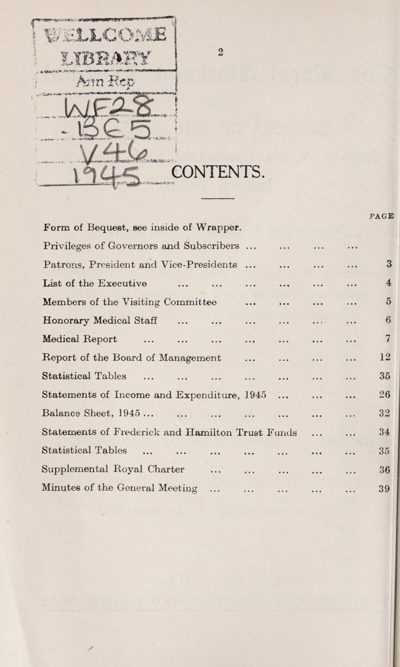 PAGE Form of Bequest, see inside of Wrapper. Privileges of Governors and Subscribers ... Patrons, President and Vice-Presidents ... ... ... ... 3 List of the Executive ... ... ... ... ... ... 4 Members of the Visiting Committee ... ... ... ... 5 Honorary Medical Staff ... ... ... ... ... ... 6 Medical Report ... ... ... ... ... ... ... 7 Report of the Board of Management ... ... ... ... 12 Statistical Tables ... ... ... ... ... ... ... 35 Statements of Income and Expenditure, 1945 ... ... ... 26 Balance Sheet, 1945 ... ... ... ... ... ... ... 32 Statements of Frederick and Hamilton Trust Funds ... ... 34 Statistical Tables ... ... ... ... ... ... ... 35 Supplemental Royal Charter ... ... ... ... ... 36 Minutes of the General Meeting ... ... ... ... ... 39