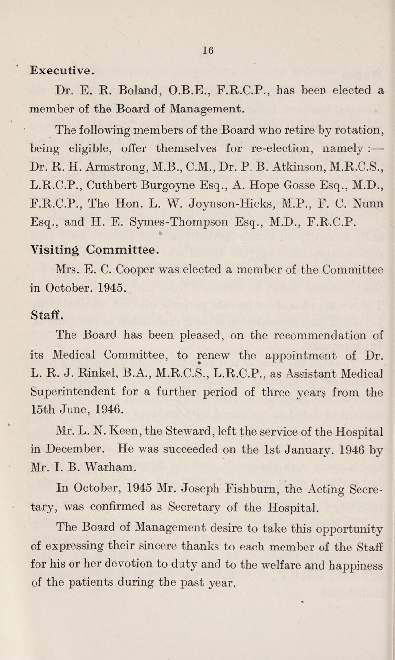 Executive. Dr. E. R. Boland, O.B.E., F.R.C.P., has been elected a member of the Board of Management. The following members of the Board who retire by rotation, being eligible, offer themselves for re-election, namely :— Dr. R. H. Armstrong, M.B., C.M., Dr. P. B. Atkinson, M.R.C.S., L.R.C.P., Cuthbert Burgoyne Esq., A. Hope Gosse Esq., M.D., F.R.C.P., The Hon. L. W. Joynson-Hicks, M.P., F. C. Nunn Esq., and H. E. Symes-Thompson Esq., M.D., F.R.C.P. * Visiting Committee. Mrs. E. C. Cooper was elected a member of the Committee in October. 1945. Staff. The Board has been pleased, on the recommendation of its Medical Committee, to renew the appointment of Dr. L. R. J. Rinkel, B.A., M.R.C.S., L.R.C.P., as Assistant Medical Superintendent for a further period of three years from the 15th June, 1946. Mr. L. N. Keen, the Steward, left the service of the Hospital in December. He was succeeded on the 1st Januarv. 1946 bv Mr. I. B. Warham. In October, 1945 Mr. Joseph Fish burn, the Acting Secre¬ tary, was confirmed as Secretary of the Hospital. The Board of Management desire to take this opportunity of expressing their sincere thanks to each member of the Staff for his or her devotion to duty and to the welfare and happiness of the patients during the past year.