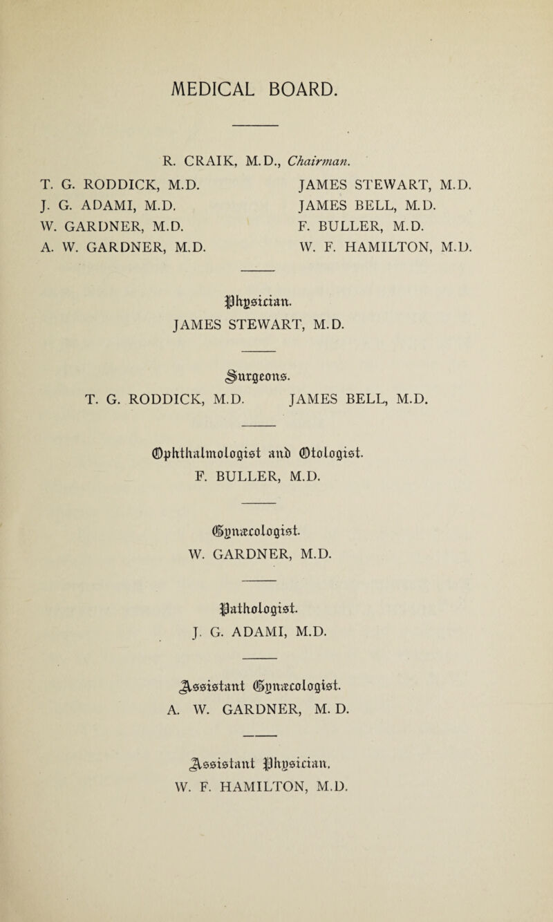 MEDICAL BOARD. R. CRAIK, M. D., Chairman. T. G. RODDICK, M.D. J. G. ADAMI, M.D. W. GARDNER, M.D. A. W. GARDNER, M.D. JAMES STEWART, M.D. JAMES BELL, M.D. F. BULLER, M.D. W. F. HAMILTON, M.D. $ Hainan. JAMES STEWART, M.D. urgcmts. T. G. RODDICK, M.D. JAMES BELL, M.D. ©phtludmologbt anb ®tologt0t. F. BULLER, M.D. (Hjmarologkt. W. GARDNER, M.D. ;patholoiji0t. J. G. ADAMI, M.D. Jt00t0tant (ijm&rologtet. A. W. GARDNER, M. D. JU0t0tant $ht)0irian, W. F. HAMILTON, M.D.