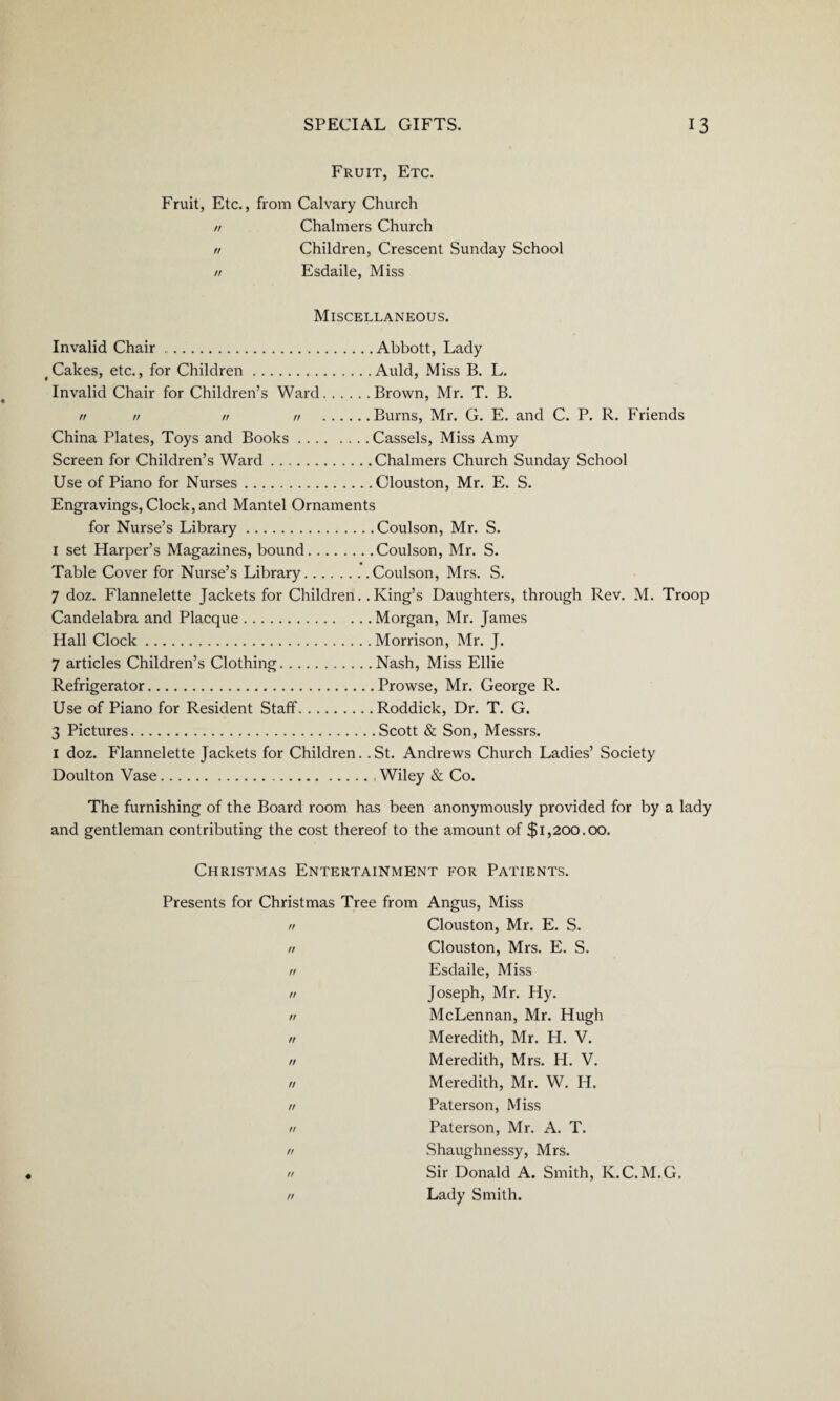 Fruit, Etc. Fruit, Etc., from Calvary Church // Chalmers Church rr Children, Crescent Sunday School n Esdaile, Miss Miscellaneous. Invalid Chair.Abbott, Lady Cakes, etc., for Children.Auld, Miss B. L. Invalid Chair for Children’s Ward.Brown, Mr. T. B. n n rr n .Burns, Mr. G. E. and C. P. R. Friends China Plates, Toys and Books.Cassels, Miss Amy Screen for Children’s Ward.Chalmers Church Sunday School Use of Piano for Nurses.Clouston, Mr. E. S. Engravings, Clock, and Mantel Ornaments for Nurse’s Library.Coulson, Mr. S. 1 set Harper’s Magazines, bound.Coulson, Mr. S. Table Cover for Nurse’s Library.Coulson, Mrs. S. 7 doz. Flannelette Jackets for Children. .King’s Daughters, through Rev. M. Troop Candelabra and Placque.Morgan, Mr. James Hall Clock.Morrison, Mr. J. 7 articles Children’s Clothing.Nash, Miss Elbe Refrigerator.Prowse, Mr. George R. Use of Piano for Resident Staff.Roddick, Dr. T. G. 3 Pictures.Scott & Son, Messrs. I doz. Flannelette Jackets for Children. .St. Andrews Church Ladies’ Society Doulton Vase.Wiley & Co. The furnishing of the Board room has been anonymously provided for by a lady and gentleman contributing the cost thereof to the amount of $1,200.00. Christmas Entertainment for Patients. Presents for Christmas Tree from Angus, Miss n Clouston, Mr. E. S. rr Clouston, Mrs. E. S. n Esdaile, Miss n Joseph, Mr. Hy. rr McLennan, Mr. Hugh ,/ Meredith, Mr. H. V. rr Meredith, Mrs. H. V. n Meredith, Mr. W. H. n Paterson, Miss rr Paterson, Mr. A. T. n Shaughnessy, Mrs. n Sir Donald A. Smith, K.C. M.G. rr Lady Smith.
