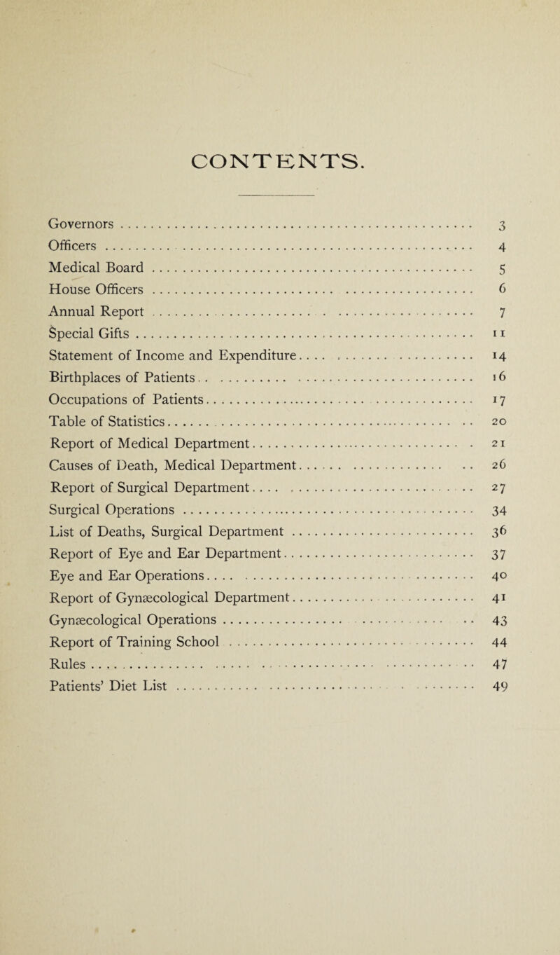 CONTENTS. Governors. 3 Officers. 4 Medical Board. 5 House Officers. 6 Annual Report. 7 Special Gifts. 11 Statement of Income and Expenditure. 14 Birthplaces of Patients. 16 Occupations of Patients. 17 Table of Statistics. 20 Report of Medical Department. 21 Causes of Death, Medical Department. 26 Report of Surgical Department. 27 Surgical Operations . 34 List of Deaths, Surgical Department. 36 Report of Eye and Ear Department. 37 Eye and Ear Operations. 4° Report of Gynaecological Department. 41 Gynaecological Operations. 43 Report of Training School . 44 Rules. 47 Patients’ Diet List. 49