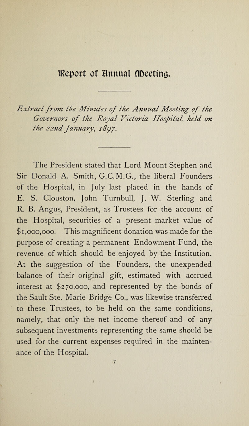iReport of annual fll>eettnQ* Extract from the Minutes of the Annual Meeting of the Governors of the Royal Victoria Hospital, held on the 22nd January, 1897. The President stated that Lord Mount Stephen and Sir Donald A. Smith, G.C. M.G., the liberal Founders of the Hospital, in July last placed in the hands of E. S. Clouston, John Turnbull, J. W. Sterling and R. B. Angus, President, as Trustees for the account of the Hospital, securities of a present market value of $1,000,000. This magnificent donation was made for the purpose of creating a permanent Endowment F'und, the revenue of which should be enjoyed by the Institution. At the suggestion of the Founders, the unexpended balance of their original gift, estimated with accrued interest at $270,000, and represented by the bonds of the Sault Ste. Marie Bridge Co., was likewise transferred to these Trustees, to be held on the same conditions, namely, that only the net income thereof and of any subsequent investments representing the same should be used for the current expenses required in the mainten¬ ance of the Hospital.