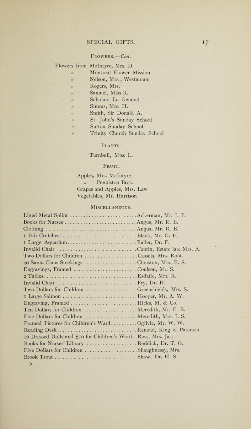 Flowers.—Con. Flowers from McIntyre, Mrs. D. n Montreal Flower Mission n Nelson, Mrs., Westmount n Rogers, Mrs. // Samuel, Miss R. n Scholars La General n Simms, Mrs. H. n Smith, Sir Donald A. n St. John’s Sunday School n Sutton Sunday School n Trinity Church Sunday School Plants. Turnbull, Miss L. Fruit. Apples, Mrs. McIntyre n Penniston Bros. Grapes and Apples, Mrs. Law Vegetables, Mr. Harrison Miscellaneous. Lined Metal Splint. Books for Nurses. Clothing. . I Pair Crutches. 1 Large Aquarium. Invalid Chair. Two Dollars for Children. 40 Santa Claus Stockings. Engravings, Framed. 2 Tables. Invalid Chair. Two Dollars for Children. 1 Large Salmon. Engraving, Framed. Ten Dollars for Children. Five Dollars for Children. Framed Pictures for Children’s Ward.. . Reading Desk. 16 Dressed Dolls and $10 for Children’s Books for Nurses’ Library. Five Dollars for Children. Brook Trout. .Ackerman, Mr. J. P. .Angus, Mr. R. B. .Angus, Mr. R. B. .Black, Mr. G. H. .Buller, Dr. F. .Cantin, Estate late Mrs. A. .Cassels, Mrs. Robt. .Clouston, Mrs. E. S. .Coulson, Mr. S. .Esdaile, Mrs. R. .Fry, Dr. H. .Greenshields, Mrs. S. .Hooper, Mr. A. W. .Hicks, M. & Co. .Meredith, Mr. F. E. .Meredith, Mrs. J. S. .Ogilvie, Mr. W. W. .Renaud, King & Paterson Ward. .Ross, Mrs. Jas. .Roddick, Dr. T. G. .Shaughnessy, Mrs. .Shaw, Dr. H. S.