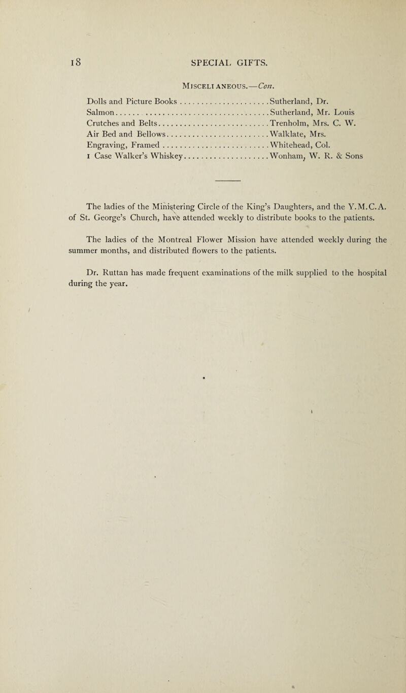 Mjsceli aneous.—Con. Dolls and Picture Books . Salmon. . Crutches and Belts. Air Bed and Bellows.... Engraving, Framed. I Case Walker’s Whiskey Sutherland, Dr. Sutherland, Mr. Louis Trenholm, Mrs. C. W. Walklate, Mrs. Whitehead, Col. Wonham; W. R. & Sons The ladies of the Ministering Circle of the King’s Daughters, and the Y.M.C.A. of St. George’s Church, havb attended weekly to distribute books to the patients. The ladies of the Montreal Flower Mission have attended weekly during the summer months, and distributed flowers to the patients. Dr. Ruttan has made frequent examinations of the milk supplied to the hospital during the year. i