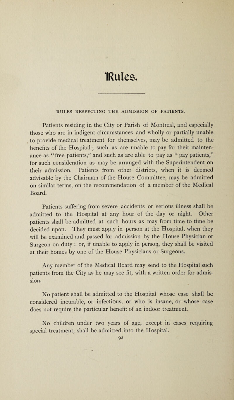 IRules. RULES RESPECTING THE ADMISSION OF PATIENTS. Patients residing in the City or Parish of Montreal, and especially those who are in indigent circumstances and wholly or partially unable to provide medical treatment for themselves, may be admitted to the benefits of the Hospital; such as are unable to pay for their mainten¬ ance as “ free patients,” and such as are able to pay as “ pay patients,” for such consideration as may be arranged with the Superintendent on their admission. Patients from other districts, when it is deemed advisable by the Chairman of the House Committee, may be admitted on similar terms, on the recommendation of a member of the Medical Board. Patients suffering from severe accidents or serious illness shall be admitted to the Hospital at any hour of the day or night. Other patients shall be admitted at such hours as may from time to time be decided upon. They must apply in person at the Hospital, when they will be examined and passed for admission by the House Physician or Surgeon on duty : or, if unable to apply in person, they shall be visited at their homes by one of the House Physicians or Surgeons. Any member of the Medical Board may send to the Hospital such patients from the City as he may see fit, with a written order for admis¬ sion. No patient shall be admitted to the Hospital whose case shall be considered incurable, or infectious, or who is insane, or whose case does not require the particular benefit of an indoor treatment. No children under two years of age, except in cases requiring special treatment, shall be admitted into the Hospital.