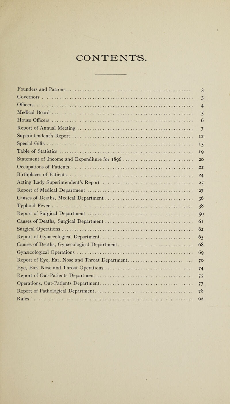 CONTENTS Founders and Patrons. 3 Governors. 3 Officers. 4 Medical Board. 5 House Officers. 6 Report of Annual Meeting. 7 Superintendent’s Report. 12 Special Gifts. 15 Table of Statistics. 19 Statement of Income and Expenditure for 1896. 20 Occupations of Patients. 22 Birthplaces of Patients. 24 Acting Lady Superintendent’s Report . 25 Report of Medical Department. 27 Causes of Deaths, Medical Department. 36 Typhoid Fever. 38 Report of Surgical Department. 50 Causes of Deaths, Surgical Department. .... 61 Surgical Operations. 62 Report of Gynaecological Department. 65 Causes of Deaths, Gynaecological Department. 68 Gynaecological Operations. 69 Report of Eye, Ear, Nose and Throat Department. 70 Eye, Ear, Nose and Throat Operations. 74 Report of Out-Patients Department. 75 Operations, Out-Patients Department. 77 Report of Pathological Department. 78 Rules. ... 92