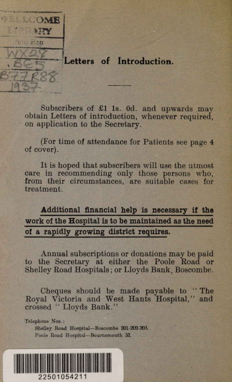 mr ,+-+m. W*.* ^ U If * ^ v Js • >HY * /: * Letters of Introduction. Subscribers of £1 Is. Od. and upwards may obtain Letters of introduction, whenever required, on application to the Secretary. (For time of attendance for Patients see page 4 of cover). It is hoped that subscribers will use the utmost care in recommending only those persons who, from their circumstances, are suitable cases for treatment. Additional financial help is necessary if the work of the Hospital is to be maintained as the need of a rapidly growing district requires. Annual subscriptions or donations may be paid to the Secretary at either the Poole Road or Shelley Road Hospitals; or Lloyds Bank, Boscombe. Cheques should be made payable to “ The Royal Victoria and West Hants Hospital,” and crossed Lloyds Bank.” Telephone Nos.: Shelley Road Hospital—Boscombe 201-202-203. Poole Road Hospital—Bournemouth 32. 22501054211