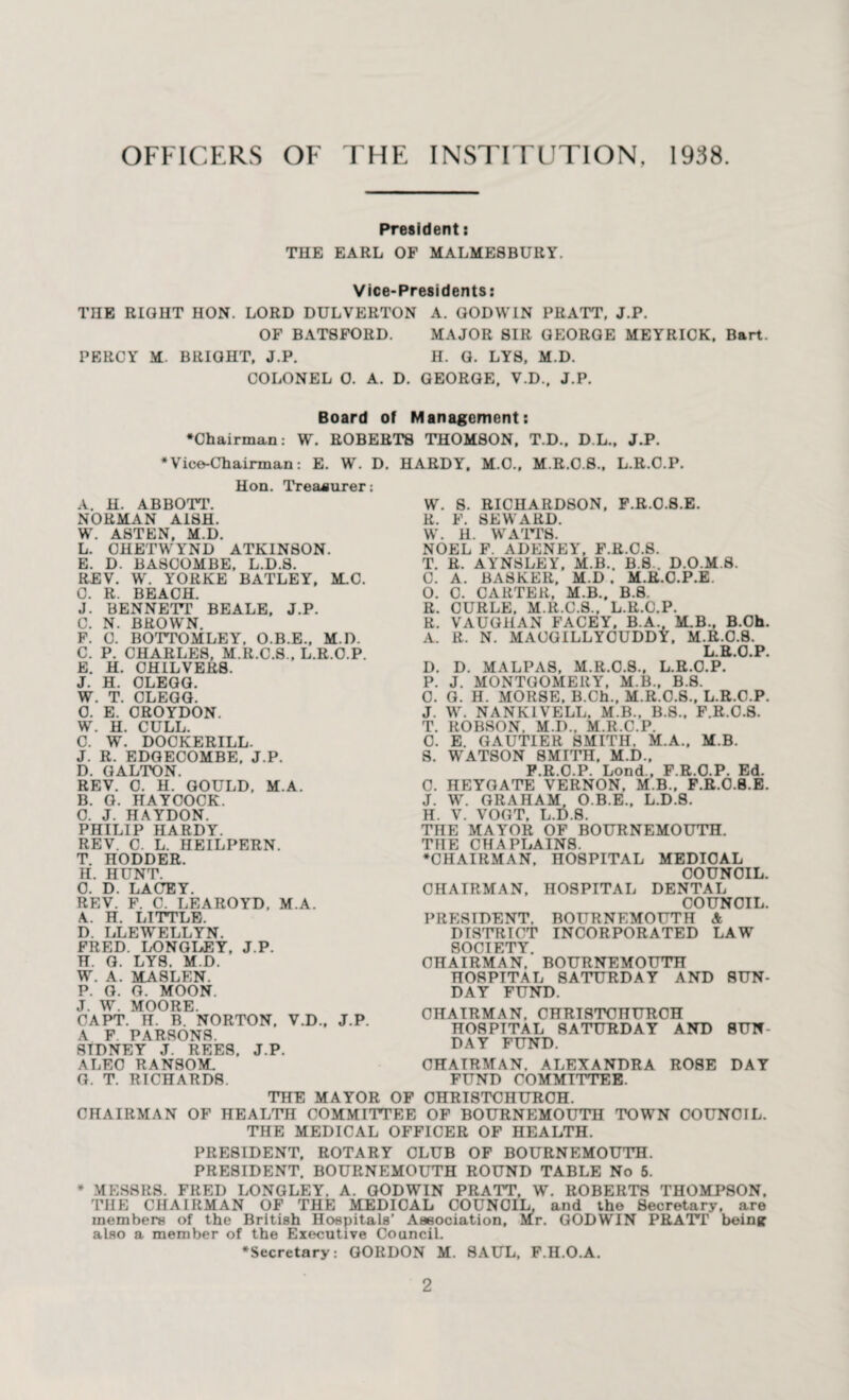 OFFICERS OF THE INSTITUTION, 1938 President: THE EARL OF MALMESBURY. Vice-Presidents: THE RIGHT HON. LORD DULVERTON A. GODWIN PRATT, J.P. OF BATSFORD. MAJOR SIR GEORGE MEYRICK, Bart. PERCY M. BRIGHT, J.P. H. G. LY8, M.D. COLONEL 0. A. D. GEORGE, V.D., J.P. Board of Management: •Chairman: W. ROBERTS THOMSON, T.D., D.L., J.P. Vice-Chairman: E. W. D. HARDY. M.O., M.R.O.S., L.R.O.P. Hon. Treasurer: A. H. ABBOTT. NORMAN AISH. W. ASTEN, M.D. L. CHETWYND ATKINSON. E. D. BASCOMBE, L.D.S. REV. W. YORKE BATLEY, M.C. C. R. BEACH. J. BENNETT BEALE, J.P. C. N. BROWN. F. C. BOTTOMLEY. O.B.E., M.D. C. P. CHARLES, M.R.C.S., L.R.O.P. E. H. CH1LVER8. J. H. CLEGG. W. T. CLEGG. 0. E. CROYDON. W. H. CULL. C. W. DOCKERILL. J. R. EDGECOMBE. J.P. D. GALTON. REV. C. H. GOULD, M.A. B. G. HAYCOCK. C. J. HAYDON. PHILIP HARDY. REV. C. L. HEILPERN. T. HODDER. H. HUNT. O. D. LACEY. REV. F. C. LEAROYD, M.A. A. H. LITTLE. D. LLEWELLYN. FRED. LONGLEY, J.P. H. G. LYS, M.D. W. A. MASLEN. P. G. G. MOON. J. W. MOORE. CAPT. H. B. NORTON, V.D., J.P. A F. PARSONS. SIDNEY J. REES, J.P. ALEC RANSOM. G. T. RICHARDS. W. S. RICHARDSON, F.R.O.8.E. R. F. SEWARD. W. H. WATTS. NOEL F. ADENEY, F.R.C.S. T. R. AYNSLEY, M.B.. B.8 . D.O.M.S. C. A. BASKER, M.D . M.R.O.P.E, O. C. CARTER, M.B., B.8 R. CURLE, M.R.C.S., L.R.C.P. R. VAUGHAN FACEY, B.A., M.B., B.Oh. A. R. N. MACGILLYCUDDY, M.R.0.8. L.R.O.P. D. D. MALPAS, M.R.C.8., L.R.O.P. P. J. MONTGOMERY, M.B., B.S. C. G. H. MORSE, B.Ch., M.R.C.S., L.R.O.P. J. W. NANKIVELL. M.B., B.S., F.R.C.S. T. ROBSON, M.D., M.R.C.P. C. E. GAUTIER SMITH. M.A., M.B. S. WATSON 8MITH, M.D., F.R.O.P. Lond., F.R.O.P. Ed. C. HEYGATE VERNON, M.B., F.R.C.S.E. J. W. GRAHAM, O.B.E., L.D.S. H. V. VOGT, L.D.S. THE MAYOR OF BOURNEMOUTH. THE CHAPLAINS. •CHAIRMAN, HOSPITAL MEDICAL COUNCIL. CHAIRMAN, HOSPITAL DENTAL COUNCIL. PRESIDENT. BOURNEMOUTH A DISTRICT INCORPORATED LAW SOCIETY CHAIRMAN.' BOURNEMOUTH HOSPITAL SATURDAY AND SUN¬ DAY FUND. CHAIRMAN. CHRISTCHURCH HOSPITAL SATURDAY AND SUN¬ DAY FUND. CHAIRMAN. ALEXANDRA ROSE DAY FUND COMMITTEE. THE MAYOR OF CHRISTCHURCH. CHAIRMAN OF HEALTH COMMITTEE OF BOURNEMOUTH TOWN COUNCIL. THE MEDICAL OFFICER OF HEALTH. PRESIDENT, ROTARY CLUB OF BOURNEMOUTH. PRESIDENT. BOURNEMOUTH ROUND TABLE No 5. * MESSRS. FRED LONGLEY. A. GODWIN PRATT, W. ROBERTS THOMPSON. THE CHAIRMAN OF THE MEDICAL COUNCIL, and the Secretary, are members of the British Hospitals’ Association, M.r. GODWIN PRATT being also a member of the Executive Council. •Secretary: GORDON M. SAUL. F.H.O.A. 2