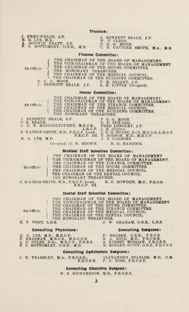 Trustee* J. KEMP-WELCH, J.P. H. G. LYS, M.D. A. GODWIN PRATT, J.P. F. 0 BOTTOMLEY, O.B.E., M.D. J. BENNETT BEALE, J.P. W. T. CLEGG. P. G. G. MOON. C. E. GAUTIER SMITH, M.A. M.B. Finance Committee: Ex-Officio P. J. I THE CHAIRMAN OF THE BOARD OF MANAGEMENT. THE VICE-CHAIRMAN OF THE BOARD OF MANAGEMENT THE CHAIRMAN OF THE HOUSE COMMITTEE THE HONORARY TREASURER. THE CHAIRMAN OF THE MEDTCAL COUNCIL. THE CHAIRMAN OF THE BUILDING COMMITTEE G. G. MOON. BENNETT BEALE. J.P. P. M. BRIGHT, J.P. A. H. LITTLE (Co-opted). House Committee: Ex-Officio THE CHAIRMAN OF THE BOARD OF MANAGEMENT. THE VICE-CHAIRMAN OF THE BOARD OF MANAGEMENT THE CHAIRMAN OF THE FINANCE COMMITTEE. THE CHAIRMAN OF THE MEDICAL COUNCIL. THE CHAIRMAN OF THE BUILDING COMMITTEE. THE HONORARY TREASURER J. BENNETT BEALE, J.P. C. R. BEACH. A. R. N. MACG1LLYCUDDY, M.R.C.S., L.R.O.P. S. WATSON SMITH, M.D., F.R.C.P. Lond., F.R.C.P. Ed. H. G. LYS. M.D. P G. G. MOON. R'. F. SEWARD. FRED LONGLEY, J.P. J. H. CLEGG. C. G. H. MORSE, B.Ch.,M.R.C.S.,L.R.C.P. T. ROBSON, M.D., M.R.C.P. A. F. PARSONS. Co-opted: C. N. BROWN. B. G. HAYCOCK. Medioal Staff Selection Committee: Ex-Officio THE CHAIRMAN OF THE BOARD OF MANAGEMENT. THE VICE-OHAIRMAN OF THE BOARD OF MANAGEMENT. THE CHAIRMAN OF THE FINANCE COMMITTEE. THE CHAIRMAN OF THE HOUSE COMMITTEE. THE CHAIRMAN OF THE MEDIOAL COUNCIL. THE CHAIRMAN OF THE DENTAL COUNCIL. THE HONORARY TREASURER. S. WATSON SMITH, M.D., F.R.C.P. Lond., E. C. BOWDEN, M.O., F.R.O.S. F.R.C.P. Ed. Dental Staff Selection Committee: , THE CHAIRMAN OF THE BOARD OF MANAGEMENT. | THE VICE-CHAIRMAN OF THE BOARD OF MANAGEMENT. THE CHAIRMAN OF THE HOUSE COMMITTEE. ., „„ . - THE CHAIRMAN OF THE FINANCE COMMITTEE. Ex-Officio i the CHAIRMAN OF THE MEDICAL COUNCIL. THE CHAIRMAN OF THE DENTAL COUNCIL. ' THE HONORARY TREASURER. H. V. VOGT, L.D.S. J. W. GRAHAM, O.B.E., L.D.S. Consulting Physicians: H. G. LYS, M.D., M.R.C.P. F. HEASMAN, M.R.C.S., M.R.C.P.E. A. 0. COLES, D.Sc., M.R.C.P., F.R.S.E. F. C. BOTTOMLEY, O.B.E., M.D. Consulting Surgeons: F. BELBEN, O.B.E., F.R.C.S. G. A. REID, M.D., F.R.O.S.E. A. KINSEY MORGAN, F.R.C.8.E. M. BODLEY SCOTT, O.B.E., F.R.C.S.E Consulting Ophthalmic Surgeons: J. H. YEARSLEY, M.A., F.R.C.S.E., ALEXANDER STABLES, M.D., C.M. F.R.C.P.E. P. A. ROSS. F.R.C.S.E. Consulting Obstetric Surgeon: W. S. RICHARDSON, M.D., F.R.O.S.E.