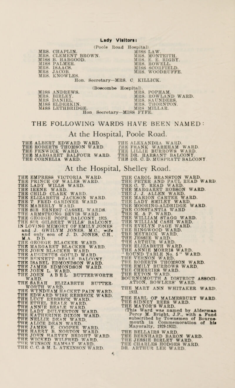 (Poole Road Hospital) MRS. CHAPLIN. MRS. CLEMENT BROWN. MISS B. HABGOOD. MISS PALMER. MRS. ISAACS. MRS JACOB. MRS. KNOWLES. MISS LAW. MRS. MONTEITH. MRS. E. E. RIGBY. MRS. ROWELL. MISS SCORE I ELD. MRS. WOODRUFFS Hon. Secretary-MRS. 0. KILLICK. (Boecombe Hospital). MISS ANDREWS. MRS. HI RLEY. MRS DANIEL. MISS ELDER KIN. MISS LETHBRIDGE. MRS. POPHAM. MRS. ROWLAND WARD. MRS. SAUNDERS. MRS. THORNTON. MRS MILLAR. Hon Secretary—MIS8 FYFE. THE FOLLOWING WARDS HAVE BEEN NAMED: At the Hospital, Poole Roach THE ALBERT EDWARD WARD. THE ROBERTS THOMSON WARD THE FENWICK WARD. THE MARGARET BALFOUR WARD. THE CORNELIA WARD. THE ALEXANDRA WARD. HIE FRANK WAREHAM WARD. THE LILLIE BURROWS WARD. THE DR. HAR8ANT BALCONY. THE DR. 0. D. MUSPRATT BALCONY At the Hospital, Shelley Road. THE EMPRESS VICTORIA WARD. THE PRINCE OF WALES WARD. THE LADY WILLS WARD. THE IRENE WARD. THE CHILD CLARK WTARD. THE ELIZABETH JACKSON WARD THE T. FRED GARDNER WARD THE MABERLY WARD THE SIR ERNEST CASSEL WARDS THE ARMSTRONG BEVI8 WARD. THE GEORGE POPE BALCONY. 1925 THE SIR GILBERT WILLS' BALCONY IN LOVING MEMORY OF EMILY JONES and J. GWILYM JONE8. M.C, wife and only son of J. D. JONES, O.H., M.A DD. THE GEORGE BLACKER WARD. THE MARGARET BLACKER WARD THE JOHN BLACKER WARD THE AUGUSTUS GOULD WARD. THE RENNETT BEAT.E BALCONY THE ISABEL EDMONDSON WARD. THE JAMES EDMONDSON WARD. THE JOHN L. WARD. THE JOHN ABEL BUTTERWORTH WARD. THE SARAH ELIZABETH BUTTER- WORTH WARD. THE WYNDHAM HACKET PAIN WARD. THE EDWARD WISE REBBECK WARD. THE LUCY REHHECK WARD. THE ETHEL BEALE WARD. THE ANNTE BEALE WARD. THE LADY DULVERTON WARD. THE KATHERINE DIXON WARD. THE NELLTE DEAN WARD THE ALTCE DEAN WARD. THE JAMES E. COOPER WARD. THE HARRY B. NORTON WARD THE JOHN HARVEY BRIGHT WARD THE WICKED WILFRED WARD. THE WINSON RAMSAY WARD THE C. 0. & M. L. ATKINSON WARD. THE CAROL BRAN8T0N WARD. THE PETER AND PAUL READ WARD THE 0. T. READ WARD. THE MARGARET ROBSON WARD. TnE J. J. ALLEN WARD. THE MARION CARTER WARD. THE LADY SMILEY WARD. THE MOO RING-ALDRIDGE WARD. HE CONSTANTIA WARD HE M. & P. WARD. THE WILLIAM 8TAGG WARD. THE WILLIAM CASH WARD. THE EVELYN PAGE WARD. THE RINGWOOD WARD. THE MEYRICK WARD. THE JESSIE WARD. THE ARTHUR WARD. THE ELIZABETH WARD THE ANNIE MORRIS WARD.  ROUND TABLE No. 5  WARD. THE VERNON WARD. THE ROBERTS THOMSON WARD. THE EMILY BURROWS WARD THE CHERRIES WARD. THE EXTON WARD. BOURNEMOUTH A DISTRICT ASSOCI¬ ATION, BOWLER8' WARD. THE MARY ANN WHITAKER WARD. 1933. THE EARL OF MALMESBURY WARD THE SIDNEY REES WARD. THE MAYOR'S WARD. (This Ward was named by Alderman Percy M. Bright, J.P., with a Fund subscribed by Townsmen of Bourne¬ mouth in Commemoration of hie Mayoralty, 1929-1932). THE BELLAIRS WARD. THE BERNHARD BARON WARD. THE JESSIE HI RLE Y WARD. THE CHARLES nODOES WARD. I)R. ARTHUR LEE WARD.