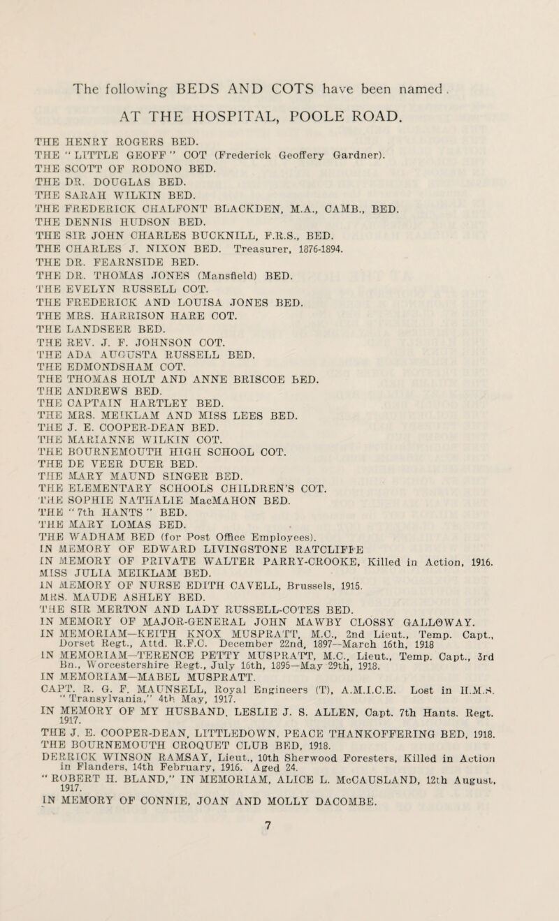 The following BEDS AND COTS have been named. AT THE HOSPITAL, POOLE ROAD. THE HENRY ROGERS BED. THE “ LITTLE GEOFF ” COT (Frederick Geoffery Gardner). THE SCOTT OF RODONO BED. THE DR. DOUGLAS BED. THE SARAH WILKIN BED. THE FREDERICK CHALFONT BLACKDEN, M.A., CAMB., BED. THE DENNIS HUDSON BED. THE SIR JOHN CHARLES BUCKNILL, F.R.S., BED. THE CHARLES J. NIXON BED. Treasurer, 1876-1894. THE DR. FEARNSIDE BED. THE DR. THOMAS JONES (Mansfield) BED. THE EVELYN RUSSELL COT. THE FREDERICK AND LOUISA JONES BED. THE MRS. HARRISON HARE COT. THE LANDSEER BED. THE REV. J. F. JOHNSON COT. THE ADA AUGUSTA RUSSELL BED. THE EDMONDSHAM COT. THE THOMAS HOLT AND ANNE BRISCOE BED. THE ANDREWS BED. THE CAPTAIN HARTLEY BED. THE MRS. MEIKLAM AND MISS LEES BED. THE J. E. COOPER DEAN BED. THE MARIANNE WILKIN COT. THE BOURNEMOUTH HIGH SCHOOL COT. THE DE VEER DUER BED. THE MARY MAUND SINGER BED. THE ELEMENTARY SCHOOLS CHILDREN’S COT. THE SOPHIE NATHALIE MacMAHON BED. THE “ 7th HANTS ” BED. THE MARY LOMAS BED. THE WADHAM BED (for Post Office Employees). IN MEMORY OF EDWARD LIVINGSTONE RATCLIFIE IN MEMORY OF PRIVATE WALTER PARRY-CROOKE, Killed in Action, 1916. MISS JULIA MEIKLAM BED. IN MEMORY OF NURSE EDITH CAVELL, Brussels, 1915. MRS. MAUDE ASHLEY BED. THE SIR MERTON AND LADY RUSSELL-COTES BED. IN MEMORY OF MAJOR-GENERAL JOHN MAWBY CLOSSY GALLOWAY. IN MEMORIAM—KEITH KNOX MUSPRATT, M.C., 2nd Lieut., Temp. Capt., Dorset Regt., Attd. R.F.C. December 22nd, 1897—March 16th, 1918 IN MEMORIAM-TERENCE PETTY MUSPRATT, M.C., Lieut., Temp. Capt., 3rd Bn., Worcestershire Regt., July 16th, 1895—May 29th, 1918. IN MEMORIAM—MABEL MUSPRATT. CAPT. R. G. F. MAUNSELL, Royal Engineers (T), A.M.I.C.E. Lost in II.M.S. “ Transylvania,” 4th May, 1917. IN MEMORY OF MY HUSBAND. LESLIE J. S. ALLEN, Capt. 7th Hants. Regt. 1917. THE J. E. COOPER-DEAN, LITTLEDOWN, PEACE THANKOFFERING BED, 1918. THE BOURNEMOUTH CROQUET CLUB BED, 1918. DERRICK WINSON RAMSAY, Lieut., 10th Sherwood Foresters, Killed in Action in Flanders, 14th February, 1916. Aged 24. ** ROBERT H. BLAND,” IN MEMORIAM, ALICE L. McCAUSLAND, 12th August. 1917. IN MEMORY OF CONNIE, JOAN AND MOLLY DACOMBE.