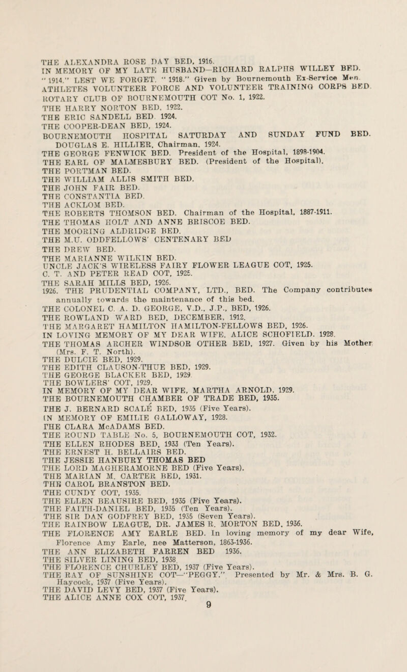 THE ALEXANDRA ROSE DAY BED. 1916. IN MEMORY OF MY LATE HUSBAND—RICHARD RALPHS WILLEY BED. 1914.” LEST WE FORGET. ” 1918.” Given by Bournemouth Ex-Service ATHLETES VOLUNTEER FORCE AND VOLUNTEER TRAINING CORPS BED ROTARY CLUB OF BOURNEMOUTH COT No. 1, 1922. THE HARRY NORTON BED. 1922. THE ERIC SANDELL BED 1924. THE COOPER-DEAN BED, 1924. BOURNEMOUTH HOSPITAL SATURDAY AND SUNDAY FUND BED. DOUGLAS E. HILLTER. Chairman. 1924. THE GEORGE FENWICK BED. President of the Hospital. 1898-1904. THE EARL OF MALMESBURY BED. (President of the Hospital). THE PORTMAN BED. THE WILLIAM ALLIS SMITH BED. THE JOHN FAIR BED. THE CONSTANTIA BED. THE ACKLOM BED. THE ROBERTS THOMSON BED. Chairman of the Hospital, 1887-1911. THE THOMAS HOLT AND ANNE BRISCOE BED. THE MOORING ALDRIDGE BED. THE M.U. ODDFELLOWS' CENTENARY BED THE DREW BED. THE MARIANNE WILKIN BED. UNCLE JACK’S WIRELESS FAIRY FLOWER LEAGUE COT. 1925. C. T. AND PETER READ COT, 1925. THE SARAH MILLS BED, 1926. 1926. THE PRUDENTIAL COMPANY, LTD., BED. The Company contributes annually towards the maintenance of this bed. THE COLONEL C. A. D. GEORGE, V.D.. J.P., BED, 1926. THE ROWLAND WARD BED. DECEMBER, 1912. THE MARGARET HAMILTON IIAMILTON-FELLOWS BED. 1926. IN LOVING MEMORY OF MY DEAR WIFE. ALICE SCHOFIELD. 1928. THE THOMAS ARCHER WINDSOR OTHER BED, 1927. Given by his Mother (Mrs. F. T. North). THE DULCIE BED, 1929. THE EDITH CLAUSON-THUE BED, 1929. THE GEORGE BLACKER BED, 1929 THE BOWLERS’ COT, 1929. IN MEMORY OF MY DEAR WIFE, MARTHA ARNOLD, 1929. THE BOURNEMOUTH CHAMBER OF TRADE BED, 1935. THE J. BERNARD SCALE BED, 1935 (Five Years). IN MEMORY OF EMILIE GALLOWAY, 1928. THE CLARA McADAMS BED. THE ROUND TABLE No. 5, BOURNEMOUTH COT, 1932. THE ELLEN RHODES BED. 1933 (Ten Years). THE ERNEST H. BELLAIRS BED. THE JESSIE HANBURY THOMAS BED THE LORD MAGHERAMORNE BED (Five Years). THE MARIAN M. CARTER BED, 1931. THE CAROL BRANSTON BED. THE CUNDY COT, 1935. THE ELLEN BEAUSIRE BED, 1935 (Five Years). THE FAITH-DANIEL BED, 1935 (Ten Years). THE SIR DAN GODFREY BED, 1935 (Seven Years). THE RAINBOW LEAGUE, DR. JAMES R. MORTON BED. 1936. THE FLORENCE AMY EARLE BED. In loving memory of my dear Wife, Florence Amy Earle, nee Matterson, 1863-1936. THE ANN ELIZABETH FARREN BED 1936. THE SILVER LINING BED, 1938 THE FLORENCE CHURLEY BED, 1937 (Five Years). THE RAY OF SUNSHINE COT—“PEGGY.” Presented by Mr. & Mrs. B. G. Haycock, 1937 (Five Years). THE DAVID LEVY BED, 1937 (Five Years). THE ALICE ANNE COX COT, 1937