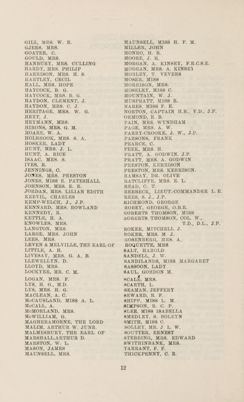 GILL. MRS. W. R. GJERS. MRS. GOATEE, 0. GOULD. MRS. HANBURY, MRS. CULLING HARDY, MRS. PHILIP II ARRISON, ICRS. H. S. HARTLEY, CECIL HALL, MRS. HOPE HAYCOCK, B. G. HAYCOCK, MRS. B. G. HAYDON, CLEMENT, J. HAYDON, MRS. C. J. HERITAGE, MRS. W. G. HEXT. J. HEYMANN, MRS. HIRONS, MRS. G. M. HOARE, W. A. HOLBROOK, MRS. S. A. HOSKER, LADY HUNT, MRS. J. L. HUNT, A. RICE ISAAC, MRS. S. IVES, R. JENNINGS, O. JONES, MRS. PRESTON JONES, MISS E. PATESHALL JOHNSON, MRS. E. R. JORDAN, MRS. LILIAN EDITH KEEVIL, CHARLES KEMP-WELCH, J., J.P. KENNARD, MRS. ROWLAND KENNEDY, R. KETTLE, H. A. KNOWLES, MRS. LANGTON, MRS. LARGE, MRS. JOHN LEES, MRS. LEVEN & MELVILLE, THE EARL OF LITTLE, A. H. LIVESAY, MRS. G. A. B. LLEWELLYN, D. LLOYD, MRS. LOCKYER, MR. C. M. LOGAN, MRS. F. LYS. H. G., M.D. LYS, MRS. H. G. MACLEAN, A. 0. McCAUSLAND, MISS A. L. McCall, a. McMORLAND, MRS. McWILLIAM, G. MAGHERAMORNE, THE LORD MALIM. ARTHUK W. J UNR. MALMESBURY, THE EARL OF MARSHALL,ARTHUR D. MARSTON, W. L. MASON, JAMES MAUNSELL, MRS. MAUNSELL, MISS H. F. M. MILLER, JOHN MONRO. H. R. MOORE, .1. il. MORGAN, A. KINSEY, F.lt.C.S.E. MORGAN. MRS. A. K1NSE1 MORLEY, T. VEVERS MOSER, MISS MORRISON, MRS. MOSELEY, MISS C. MOUNTAIN, W. J. MUSPRATT, MISS R. NARES, MISS F. E. NORTON. CAPTAIN II.B., V.D., J.P. ORMOND. E. B. PAIN, MRS. WYNDIIAM PAGE, MRS. A. W. PARRY-CROOKE, J. W., J.P. PARSONS, FRANK PEARCE, C. PEEK, MRS. II. PRATT, A. GODWIN, J.P. PRATT. MRS. A. GODWIN PRESTON, IvERRISON PRESTON, MRS. KERRISON. RAMSAY, DR. OLIVE RATCLIFFE, MRS. E. L. READ, C. T. REBBECK, LIEUT.-COMMANDER L. E. REES, S. J., J.P. RICHMOND, GEORGE ROBEY, GEORGE. O.B.E. ROBERTS THOMSON. MISS ROBERTS THOMSON. COL. W.. T.D., D.L., J.P. ROKER, MITCHELL J. ROIvER. MRS. M J. ROSENBERG, MRS. A. ROQUETTE, MRS SALT. HAROLD 8ANDELL. J. W. SANDILANDS. MISS MARGARET SASSOON, LADY SAUL, GORDON M. SCALES, MRS. SCARTH. L. SEAMAN, JEFFERY SEWARD. R. F. SHIPP. MISS L. M. SIMPSON. R. C. P. RTjEE. MISS ISABELLA RMEDLEY, S. BOLEYN SMITH. MISS 0. SOLLEY, MR. J. L. W. SOUTTER, ERNEST STEBBING, MRS. EDWARD 8WITHINBANK, MRS. TARRANT. F. F. THICKPENNY, 0. R.