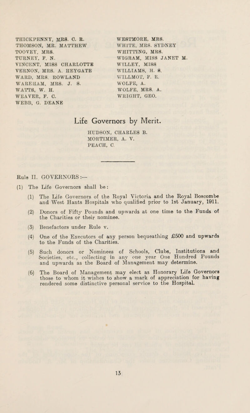 THIOKPENNY, MRS. 0. R. THOMSON, MR. MATTHEW TOOVEY. MRS. TURNEY. F. N. VINCENT, MISS CHARLOTTE VERNON, MRS. A. HEYGATE WARD. MRS. ROWLAND WARE HAM. MRS. J. S. WATTS, W. H. WEAVER, F. C. WEBB. G. DEANE WESTMORE, MRS. WHITE, MRS. SYDNEY WHITTING, MRS. WIGRAM. MISS JANET M. WILLEY, MISS WILLIAMS, H. 8. WILLMOT, F. E. WOLFE. A. WOLFE. MRS. A. WRIGHT, GEO. Life Governors by Merit, HUDSON, CHARLES B. MORTIMER, A. V. PEACH, C. Hula II. GOVERNORS':— (1) The Life Governors shall be: (1) The Life Governors of the Royal Victoria and the Royal Boscombe and West Hants Hospitals who qualified prior to 1st January, 1911. (2) Donors of Fifty Pounds and upwards at one time to the Funds of the Charities or their nominee. (3) Benefactors under Rule v. (4) One of the Executors of any person bequeathing £500 and upwards to the Funds of the Charities. (5) Such donors or Nominees of Schools, Clubs, Institutions and Societies, etc., collecting in any one year One Hundred Pounds and upwards as the Board of Management may determine. (6) The Board of Management may elect as Honorary Life Governors those to whom it wishes to show a mark of appreciation for having rendered some distinctive personal service to the Hospital.