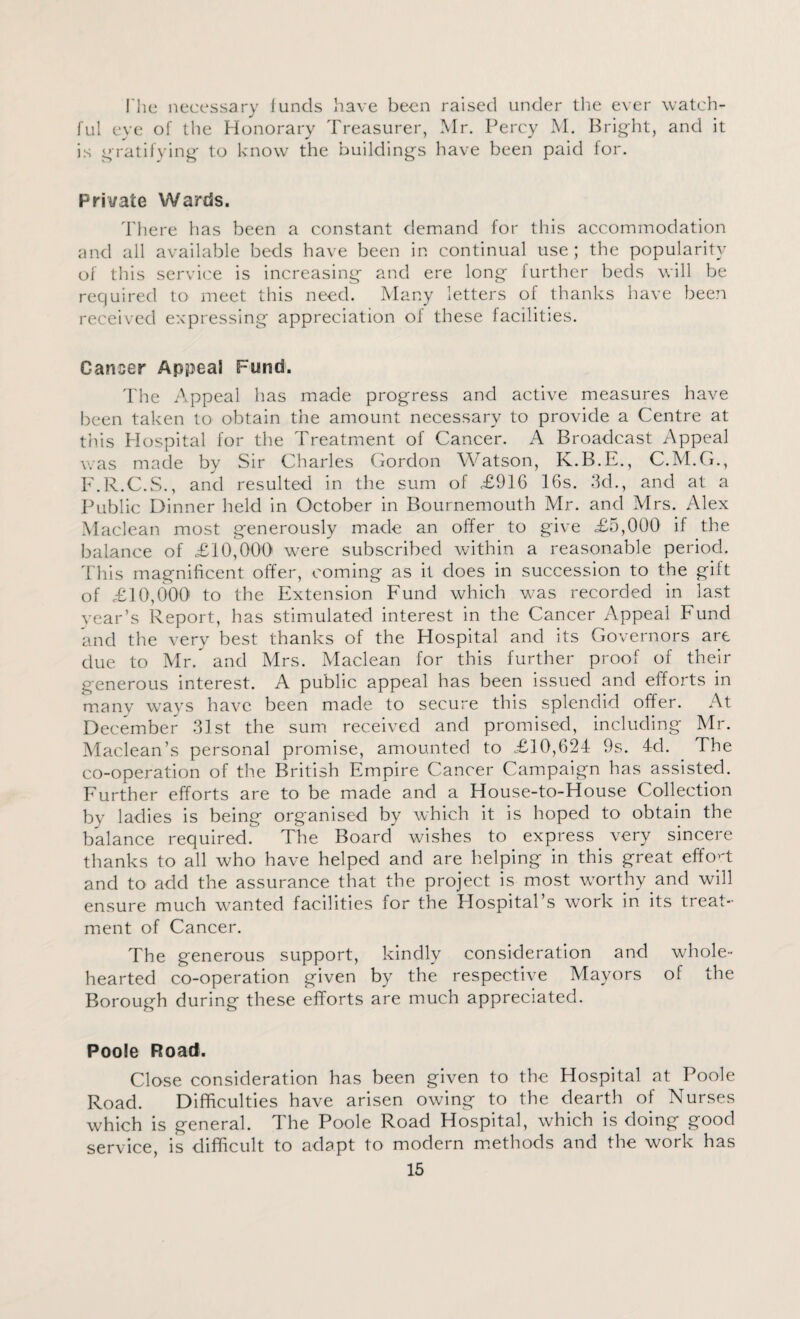 I hcj necessary funds have been raised under the ever watch¬ ful eye of the Honorary Treasurer, Mr. Percy M. Bright, and it is gratifying to know the buildings have been paid for. Private Wards. There has been a constant demand for this accommodation and all available beds have been in continual use; the popularity of this service is increasing and ere long further beds will be required to meet this need. Many letters of thanks have been received expressing appreciation of these facilities. Cancer Appeal Fund. The Appeal has made progress and active measures have been taken to obtain the amount necessary to provide a Centre at this Hospital for the Treatment of Cancer. A Broadcast Appeal was made by Sir Charles Gordon Watson, K.B.E., C.M.G., F.R.C.S., and resulted in the sum of £916 16s. 3d., and at a Public Dinner held in October in Bournemouth Mr. and Mrs. Alex Maclean most generously made an offer to give £5,000 if the balance of £10,000 were subscribed within a reasonable period. This magnificent offer, coming as it does in succession to the gift of £10,000 to the Extension Fund which was recorded in last year’s Report, has stimulated interest in the Cancer Appeal Fund and the very best thanks of the Hospital and its Governors are due to Mr. and Mrs. Maclean for this further proof of their generous interest. A public appeal has been issued and efforts in many ways have been made to secure this splendid offer. At December 31st the sum received and promised, including Mr. Maclean’s personal promise, amounted to £10,624 9s. 4d. The co-operation of the British Empire Cancer Campaign has assisted. Further efforts are to be made and a House-to-House Collection by ladies is being organised by which it is hoped to obtain the balance required. The Board wishes to express very sincere thanks to all who have helped and are helping in this great effort and to add the assurance that the project is most worthy .and will ensure much wanted facilities for the Hospital s work in its treat¬ ment of Cancer. The generous support, kindly consideration and whole¬ hearted co-operation given by the respective Mayors of the Borough during these efforts are much appreciated. Poole Road. Close consideration has been given to the Hospital at Poole Road. Difficulties have arisen owing to the dearth of Nurses which is general. The Poole Road Hospital, which is doing good service, is difficult to adapt to modern methods and the work has