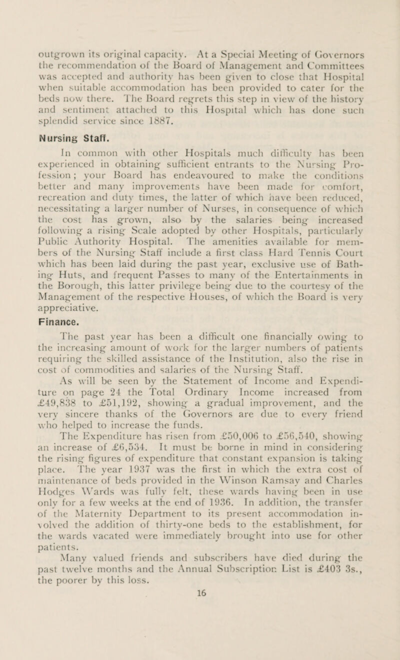 outgrown its original capacity. At a Special Meeting of Governors the recommendation of tlie Board of Management and Committees was accepted anti authority has been given to close that Hospital when suitable accommodation has been provided to cater for the beds now there. The Board regrets this step in view of the history and sentiment attached to this Hospital which has done such splendid service since 1887. Nursing Staff. In common with other Hospitals much difficulty has been experienced in obtaining sufficient entrants to the Nursing Pro¬ fession ; your Board has endeavoured to make the conditions better and many improvements have been made for comfort, recreation and duty times, the latter of which have been reduced, necessitating a larger number of Nurses, in consequence of which the cost has grown, also by the salaries being increased following a rising Scale adopted bv other Hospitals, particularly Public Authority Hospital. The amenities available for mem¬ bers of the Nursing Staff include a first class Hard Tennis Court which has been laid during the past year, exclusive use of Bath¬ ing Huts, and frequent Passes to many of the Entertainments in the Borough, this latter privilege being due to the courtesy of the Management of the respective Houses, of which the Board is very appreciative. Finance. The past year has been a difficult one financially owing to the increasing amount of work for the larger numbers of patients requiring the skilled assistance of the Institution, also the rise in cost of commodities and salaries of the Nursing Staff. As will be seen by the Statement of Income and Expendi¬ ture on page 24 the Total Ordinary Income increased from £49,838 to <£51,192, showing a gradual improvement, and the very sincere thanks of the Governors are due to every friend who helped to increase the funds. The Expenditure has risen from £50,006 to £56,540, showing an increase of £6,534. It must be borne in mind in considering the rising figures of expenditure that constant expansion is taking place. The year 1937 was the first in which the extra cost of maintenance of beds provided in the Winson Ramsay and Charles Hodges Wards was fully felt, these wards having been in use only for a few weeks at the end of 1936. In addition, the transfer of the Maternity Department to its present accommodation in- volved the addition of thirty-one beds to the establishment, for the wards vacated were immediately brought into use for other patients. Many valued friends and subscribers have died during the past twelve months and the Annual Subscription List is £403 3s., the poorer by this loss.