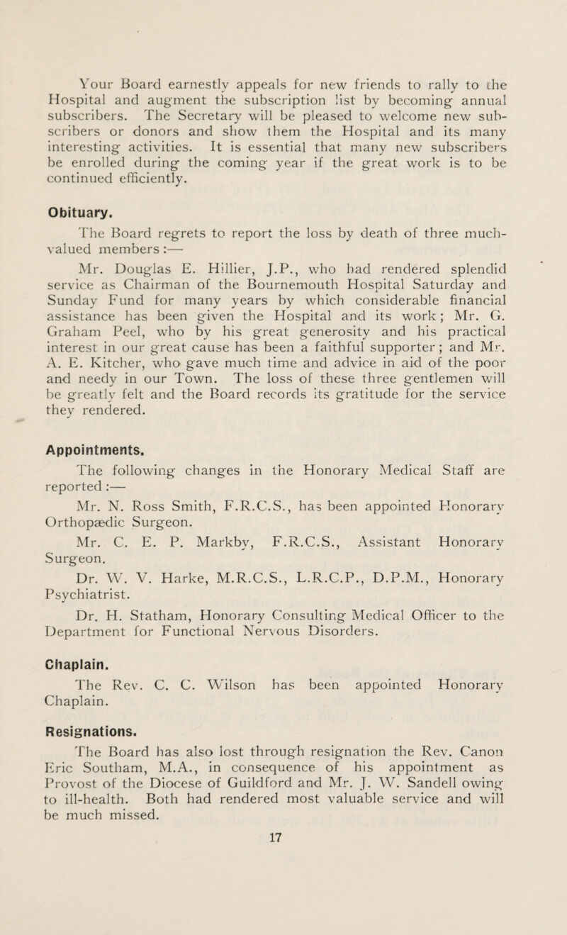 Your Board earnestly appeals for new friends to rally to the Hospital and augment the subscription list by becoming annual subscribers. The Secretary will be pleased to welcome new sub¬ scribers or donors and show them the Hospital and its many interesting activities. It is essential that many new subscribers be enrolled during the coming year if the great work is to be continued efficiently. Obituary. The Board regrets to report the loss by death of three much¬ valued members :— Mr. Douglas E. Hillier, J.P., who had rendered splendid service as Chairman of the Bournemouth Hospital Saturday and Sunday Fund for many years by which considerable financial assistance has been given the Hospital and its work; Mr. G. Graham Peel, who by his great generosity and his practical interest in our great cause has been a faithful supporter; and Mr. A. E. Kitcher, who gave much time and advice in aid of the poor and needy in our Town. The loss of these three gentlemen will be greatly felt and the Board records its gratitude for the service they rendered. Appointments. The following changes in the Honorary Medical Staff are reported :— Mr. N. Ross Smith, F.R.C.S., has been appointed Honorary Orthopaedic Surgeon. Mr. C. E. P. Markbv, F.R.C.S., Assistant Honorary Surgeon. Dr. W. V. Harke, M.R.C.S., L.R.C.P., D.P.M., Honorary Psychiatrist. Dr. H. Statham, Honorary Consulting Medical Officer to the Department for Functional Nervous Disorders. Chaplain. The Rev. C. C. Wilson has been appointed Honorary Chaplain. Resignations. The Board has also lost through resignation the Rev. Canon Eric Southam, M.A., in consequence of his appointment as Provost of the Diocese of Guildford and Mr. J. W. Sandell owing to ill-health. Both had rendered most valuable service and will be much missed.
