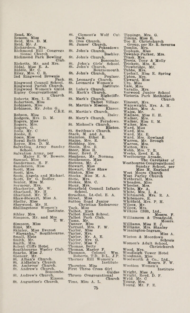 Read, Mr. Reason, Miss Reid, Mrs. D. M. Reid, Mr. J. Richardson, Mrs. Richmond Hill Congrega tional Church Richmond Park Bowling Club. Ricketts, Mr. and Mrs. Ridal, Miss E. A. Riddle, Mr. C. Riley, Mrs. C. R. 2nd Ringwood Brownie Pack. Ringwood Council School. Ringwood Parish Church. Ringwood Women’s Guild. Ripley Congregational Church. Roberts. Mrs. I. H. Robertson, Miss Robinson, Miss Robinson, Mr. John G., C.B.E. Robson, Miss Rodgers, Mrs. D. M. Rogers, MJss Rogers, Mrs. Rogers, G. Rolls. Mr. C Rooke, E. Rosie, Miss Royal Bath Hotel. Royce, Mrs. D. M. Salvation Army Sunday School. Salvation Army, per Major E. W. Bowers. Samuel, Miss Sanderman, R. F. Sanderson, Mise Scott, Miss Scott, Mrs. Scott. Angela and Michael. Scott, Dr G. Bodley. Senior, Miss M. Seymour, Mrs. Shackerley, Mr. W. Sharland, Mr. H. Sharland, Mr. W. Shaw-Stewart, Miss A. Shelby, Miss Sherwood, Mr. H. Shillingstone Women’s Institute. Sibley. Mr9. Simpson, Mr. and Mrs T. W. Simpson, Miss Sims, Mr. Skinley, Miss Everest “ 81avanka, Southbourne. Small, Elsie Smith, Mr. Smith, Mrs. Solent Cliffs Hotel. Southbourne Wesley Club. Sparks, Miss J. Spencer. Mr. St. Alban’s Church. St. Aldhelm’s Church St. Ambrose’ Church. St. Andrew’s Olmrch, Boscombe. St. Andrew’s Church, Kinson. St. Augustine’s Church. St. Clement’s Wolf Cub Pack. St. Ives Church. St. James’ Church, Pokesdown St. John’s Church, Baehley. St. John’s Church, Boscombe. St. John’s Girls’ School. St. John’s Church, Bournemouth. St. John’s Church. Poulner. St. Leonard’s Church. St. Leonards Women’s Institute. St Luke’s Church. St. Mark’s Church, Highcliffe. St. Mark’s Church, Talbot Village. St. Martin’s Mission. Kinson. St. Martin’s Church, Ibsley. St. Mary’s Church, Ferndown. St. Michael’s Church. Hinton. St. Swithun’s Church. Stack, M and A. Stainton, Ethel E. Staine, Mrs. E. Stebbing, Mrs. Steele, Mrs. B. Steer, Miss H. Steer. Revd. P. Stephens, Mr. Norman Stephenson, Mies Stevens, Mr. J. Stewart, Miss Stewart, Miss Shaw Stinton, Miss Stocks. Miss M. A. Stote, Mrs. Stokes. Mrs. C. Stour, Mrs. Stourfield Council Infants School. Strachan, Lt.-Col. E. A. Street, Miss Sutton Road Junior Christian Endeavour Tack, Miss Talbot, Mies Talbot Heath School. Talbot Park Club. Tame, Mr. Tanner. Miss Tarrant, Mrs. F. W. Taylor, Miss Taylor, Mrs. Taylor, Mr. A. E. Taylor, Mrs. G. Taylor, Mies V. Thomas. Betty Thomas, Master F. Thomson, Colonel Wm. Roberts, T.D.. D.L., J.P. Thorney Hill Women’s Institute Thornton. Miss First Three Cross Girl Guides Throop Congregational Church Tims, Miss A. L. 75 Tippinge, Mrs. G. Timms, Miss E. Toe H. Christchurch Group, per Mr. R. Severn* Tomlin, Mrs. Topham, Mies Townley-Parker, Mrs. Trask. Mrs. Trevis, Tony & Molly Trickett, Mrs. E. Trowbridge, Mr. Tubbs, Mrs. Upshall. Mise E. Spring Upton, Mrs. Upward, Mi9s Ure, Mies Vale, Miss Varallo. Mrs. Verwood Junior School Victoria Park Methodist Church Vincent, Mrs. Wainwright, Mrs. A. H. Walden, Mrs A. Wales, Mr. Wallace, Mise E. H. Walker, Mrs. Walker, Miss E. M. Walter, Mrs. Ward, Miss Ward, Mrs. Ward, Mr. E. Ward. Mrs. Rowland Warren, Mr. Brough Warren, Mrs. Watton, Mrs. Webb, Mrs. T. R. Weeks, Revd. E. R. Westbourne Arcade, The Caretaker of Westbourne Congregational Sunday School, per Miss M. England West Moors Church West Parley Church Wetherall, Mrs. Wheadon, Miss Wheeler, Mrs. White, Mr. A. White, Mrs. I. A. Whitmarsh. Mrs. R. A. Whitemore, E. Whitfield, Mrs. P. H. Wilcox. Mr. Wilcox, Mrs. Wilkins (1930), Ltd., Messrs. F. Williamson & Treadgold, Messrs. Williams, Miss E J. Williams. Mrs. Stanley Winnington-Ingram, Miss A. Winton & Moordown Schools Women’s Adult School, Christchurch Wood, Mrs. Woodleigh Tower Hotel Woodman, Miss Wool worth & Co., Ltd., Messrs. F. W. Wootton Women’s Institute Wright, Mies A. Wright, Revd. D. F. Wyld. Mr. 0 Young, Mrs. Young, Mr. F. E.