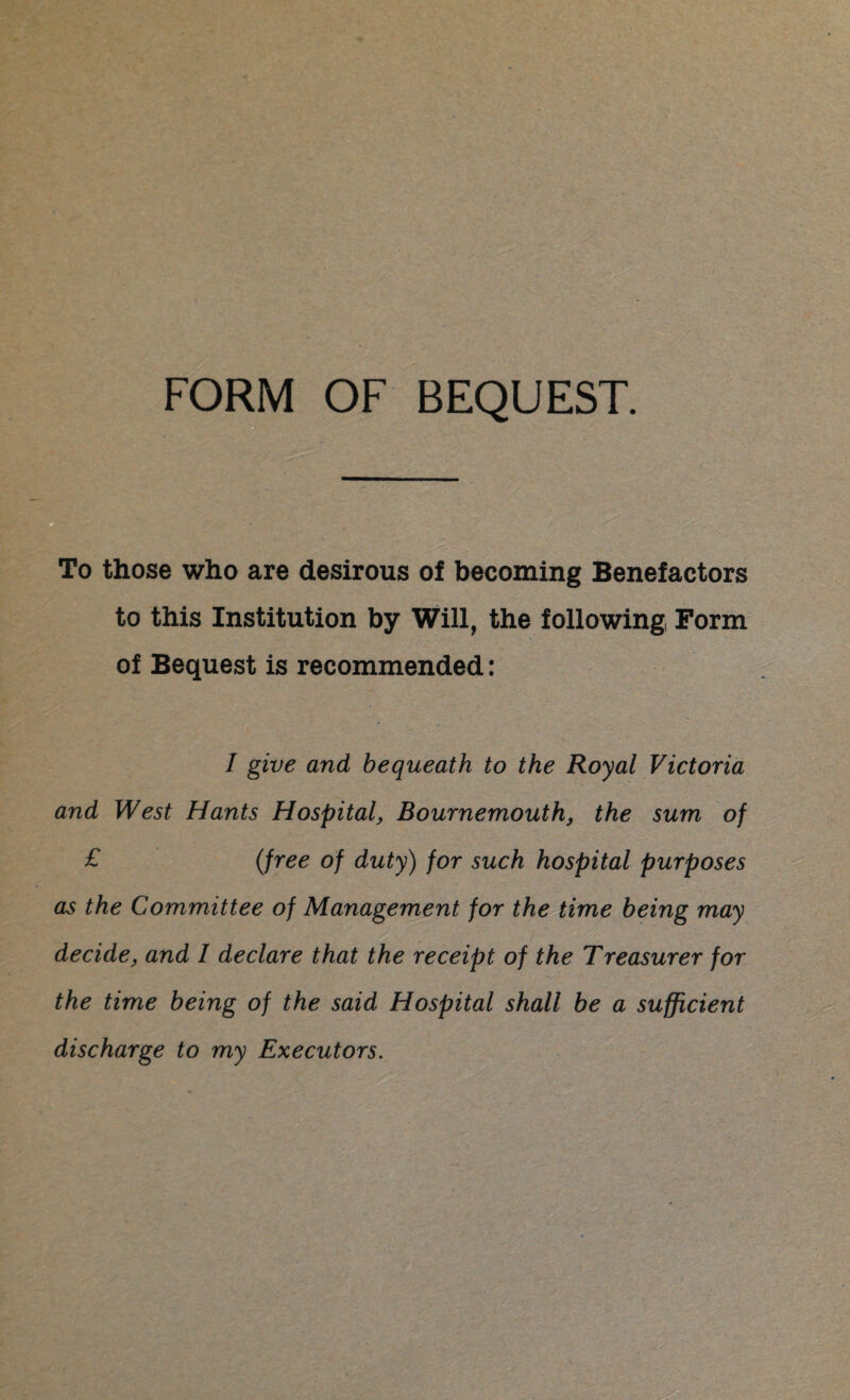 FORM OF BEQUEST. To those who are desirous of becoming Benefactors to this Institution by Will, the following Form of Bequest is recommended: I give and bequeath to the Royal Victoria and West Hants Hospital, Bournemouth, the sum of £ (free of duty) for such hospital purposes as the Committee of Management for the time being may decide, and I declare that the receipt of the Treasurer for the time being of the said Hospital shall be a sufficient discharge to my Executors.