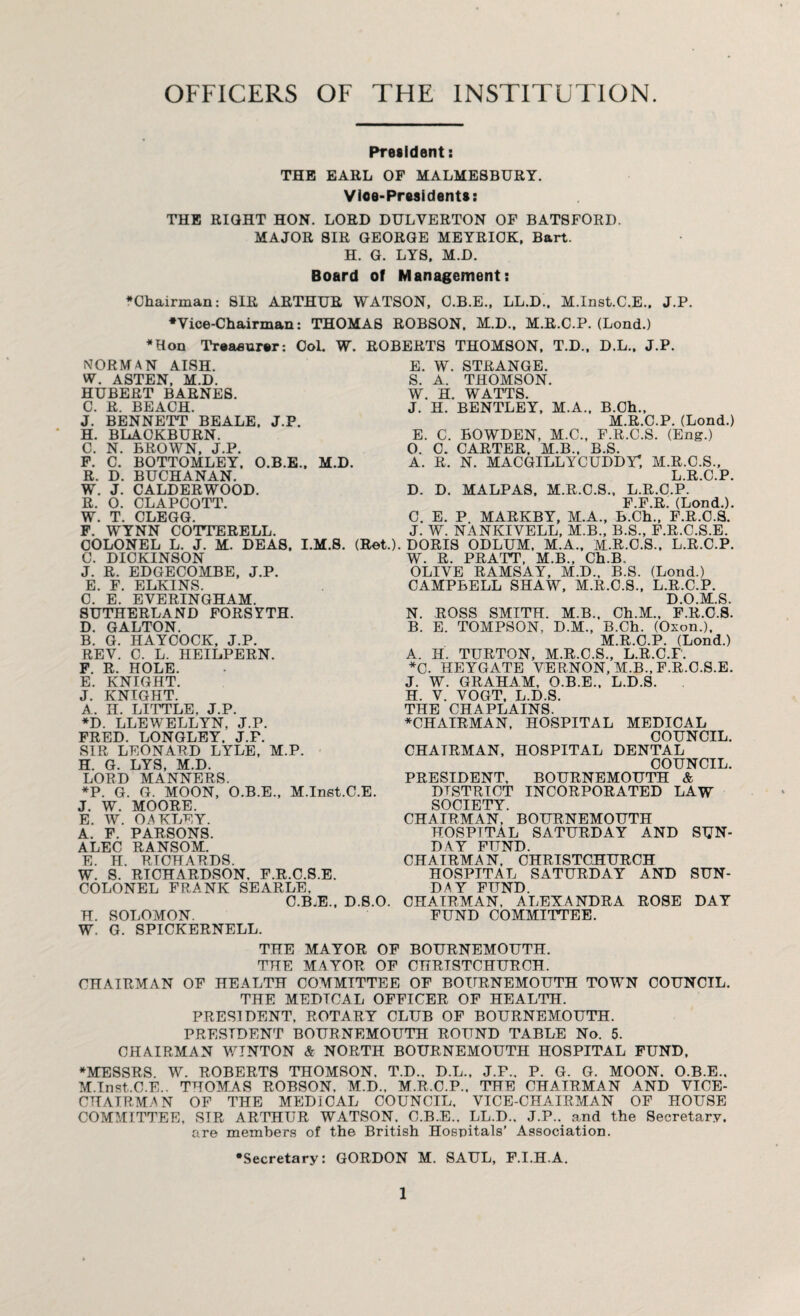OFFICERS OF THE INSTITUTION. President: THE EARL OF MALMESBURY. Vioe-Presidents: THE RIGHT HON. LORD DULYERTON OF BATSFORD. MAJOR SIR GEORGE MEYRIOK, Bart. H. G. LYS, M.D. Board of Management: •Chairman: SIR ARTHUR WATSON, O.B.E., LL.D., M.Inst.C.E., J.P. •Vice-Chairman: THOMAS ROBSON. M.D., M.R.C.P. (Lond.) •Hon Treasurer: Col. W. ROBERTS THOMSON, T.D., D.L., J.P. NORMAN AISH. W. ASTEN, M.D. HUBERT BARNES. C. R. BEACH. BENNETT BEALE. J.P. BLACKBURN. N. BROWN, J.P. BOTTOMLEY, O.B.E., M.D. BUCHANAN. CALDERWOOD. CLAPCOTT. CLEGG. COTTERELL. L. J. M. DEAS, I.M.S. (Ret.) J H. C. F. R. W. R. W. F. WYNN COLONEL C. D. J. O. T. E. S. w. J. E. O. A. W. STRANGE. A. THOMSON. H. WATTS. H. BENTLEY, M. C. C. R. BOWDEN, M.C. CARTER. M.B. , B.Ch., M.R.C.P. (Lond.) , F.R.C.S. (Eng.) B.S. C. DICKINSON J. R. EDGECOMBE, J.P. E. F. ELKINS. C. E. EVERINGHAM. SUTHERLAND FORSYTH. D. GALTON. B. G. HAYCOCK, J.P. REY. C. L. HEILPERN. F. R. HOLE. E. KNIGHT. J. KNIGHT. A. II. LITTLE, J.P. •D. LLEWELLYN, J.P. FRED. LONGLEY. J.P. SIR LEONARD LYLE, M.P. H. G. LYS, M.D. LORD MANNERS. *P. G. G. MOON, O.B.E., M.Inst.C.E. J. W. MOORE. E. W. OAKLEY. A. F. PARSONS. ALEC RANSOM. E. H. RICHARDS. W. S. RICHARDSON. F.R.C.S.E. COLONEL FRANK SEARLE, C.B.E., D.S.O. H. SOLOMON. W. G. SPICKERNELL. N. MACGILLYCUDDY; M.R.C.S., L R, C P D. D. MALPAS, M.R.C.S., L.R.C.P. F.F.R. (Lond.). C. E. P MARKBY, M.A., B.Ch., F.R.C.S. J. W. NANKIVELL, M.B., B.S., F.R.C.S.E. DORIS ODLUM, M.A., M.R.C.S., L.R.C.P. W. R. PRATT, M.B., Ch.B. OLIVE RAMSAY, M.D., B.S. (Lond.) CAMPBELL SHAW, M.R.C.S., L.R.C.P. D.O.M.S. N. ROSS SMITH. M.B., Ch.M., F.R.C.S. B. E. TOMPSON, D.M., B.Ch. (Oxon.), M.R.C.P. (Lond.) A. H. TURTON, M.R.C.S., L.R.C.F. *C. HEYGATE VERNON, M.B., F.R.C.S.E. J. W. GRAHAM, O.B.E., L.D.S. H. V. VOGT, L.D.S. THE CHAPLAINS. •CHAIRMAN, HOSPITAL MEDICAL COUNCIL. CHAIRMAN, HOSPITAL DENTAL COUNCIL. PRESIDENT, BOURNEMOUTH & DISTRICT INCORPORATED LAW SOCIETY CHAIRMAN,’ BOURNEMOUTH HOSPITAL SATURDAY AND SUN¬ DAY FUND. CHAIRMAN, CHRISTCHURCH HOSPITAL SATURDAY AND SUN¬ DAY FUND. CHAIRMAN. ALEXANDRA ROSE DAY FUND COMMITTEE. THE MAYOR OF BOURNEMOUTH. THE MAYOR OF CHRISTCHURCH. CHAIRMAN OF HEALTH COMMITTEE OF BOURNEMOUTH TOWN COUNCIL. THE MEDICAL OFFICER OF HEALTH. PRESIDENT, ROTARY CLUB OF BOURNEMOUTH. PRESIDENT BOURNEMOUTH ROUND TABLE No. 5. CHAIRMAN WTNTON & NORTH BOURNEMOUTH HOSPITAL FUND, •MESSRS. W. ROBERTS THOMSON. T.D., D.L., J.P.. P. G. G. MOON. O.B.E.. M.Inst.C.E.. THOMAS ROBSON, M.D., M.R.C.P., THE CHAIRMAN AND VICE- CHAIRMAN OF THE MEDICAL COUNCIL, VICE-CHAIRMAN OF HOUSE COMMITTEE, SIR ARTHUR WATSON. C.B.E., LL.D., J.P.. and the Secretary, are members of the British Hospitals’ Association. •Secretary: GORDON M. SAUL, F.I.H.A.