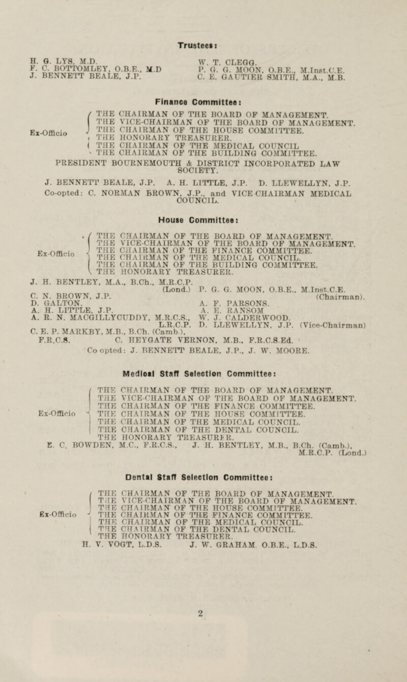 Trustee#: H. G. LY8, M.D. F. C. BOTTOMLEY. O.B.E., M.D J. BENNETT BEALE. J.P. W. T. CLEGG. P. G. G. MOON. O.B.E., M.Inst.C.E. C. E. GAUTIER SMITH, M.A., M.B. Finance Committee: Ex-Officio / THE CHAIRMAN OF THE BOARD OF MANAGEMENT. THE VICE-CHAIRMAN OF THE BOARD OF MANAGEMENT. ) THE CHAIRMAN OF THE HOUSE COMMITTEE. . THE HONORARY TREASURER. I THE CHAIRMAN OF THE MEDICAL COUNCIL v THE CHAIRMAN OF THE BUILDING COMMITTEE. PRESIDENT BOURNEMOUTH & DISTRICT INCORPORATED LAW SOCIETY. J. BENNETT BEALE. J.P. A. H. LITTLE. J.P. D. LLEWELLYN. J.P. Co-opted: C. NORMAN BROWN. J.P.. and VICE CHAIRMAN MEDICAL COUNCIL. House Committee: . / THE CHAIRMAN OF THE BOARD OF MANAGEMENT. THE VICE-CHAIRMAN OF THE BOARD OF MANAGEMENT. J THE CHAIRMAN OF THE FINANCE COMMITTEE, j THE CHAIRMAN OF THE MEDICAL COUNCIL. THE CHAIRMAN OF THE BUILDING COMMITTEE. \ THE HONORARY TREASURER. J. H. BENTLEY. M.A., B.Ch., M.R.C.P. (Lond.) P. G. G. MOON. O.B.E.. M.Inet.C.E. C. N. BROWN, J.P. (Chairman). D. GALTON. A. F. PARSONS. A. H. LITTLE. J.P. A. K. RANSOM A. R. N. MACGILLYCUDDY, M.R.C.S., W. J. CALDERWOOD. L.R.C.P. D. LLEWELLYN, J.P. (Vice-Chairman) C. E. P. MARKBY. M.B., B.Ch. (Carab ). F.R.C.S. C. HEYGATE VERNON. M.B.. F.R.C.S.Ed. Coopted: J. BENNETT BEALE. J.P., J. W. MOORE. Medioal Staff Selection Committee: I THE CHAIRMAN OF THE BOARD OF MANAGEMENT. THE VICE-CHAIRMAN OF THE BOARD OF MANAGEMENT. THE CHAIRMAN OF THE FINANCE COMMITTEE. Ex-Officio - THE CHAIRMAN OF THE HOUSE COMMITTEE. i THE (HIAIRMAN OF THE MEDICAL COUNCIL. I TILE CHAIRMAN OF THE DENTAL COUNCIL. THE HONORARY TREASURER. E. C. BOWDEN, M.C., F.R.C.S., J. H. BENTLEY, M.B., B.Ch. (Camb.). M.R.C.P. (Lond.) Dental Start Selection Committee: ( THE CHAIRMAN OF THE BOARD OF MANAGEMENT. THE VICE-CHAIRMAN OF THE BOARD OF MANAGEMENT. THE CHAIRMAN OF THE HOUSE COMMITTEE. Ex-Officio J THE CHAIRMAN OF THE FINANCE COMMITTEE. THE CHAIRMAN OF THE MEDICAL COUNCIL. I THE CHAIRMAN OF THE DENTAL COUNCIL. THE HONORARY TREASURER. H. V. VOGT. L.D.S. J. W. GRAHAM O.B.E.. L.D.8.