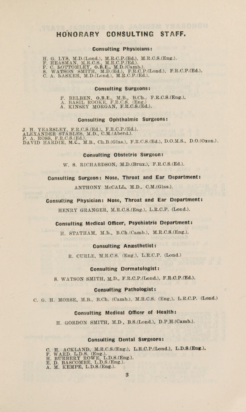 HONORARY CONSULTING STAFF Consulting Physicians: H. G. LYS, M.D.(LondL), M.R.C.P.(Ed.), M.R.C.S.(Eng.). F. HEASMAN, M.R.C.S., M.R.C.P.(Ed.). F. C. BOTTOMLEY, O.B.E., M.D.(Camb.). S. WATSON SMITH, M.D.(Ed.), F.R.C.P.(Lond.), F.R.C.P.(Ed-), C. A. BASIvER, M.D.(Lond.), M.R.C.P.(Ed.). Consulting Surgeons: F. BELBEN, O.B.E., M.B., B.Ch., F.R.C.S.(Eng.). A. BASIL ROOKE, F.R.C.S. (Eng.) A. KINSEY MORGAN, F.R.C.S.(Ed.). Consulting Ophthalmic Surgeons: J. H. YEARSLEY, F.R.C.S.(Ed.), F.R.C.P.(Ed-). ALEXANDER STABLES, M.D., C.M.(Aberd-). DAVID^lARD’l^^M.^f M.B., Ch.B.(Glas.), F.R.C.S.(Ed.), D.O.M.S., D.O.(Oxon.). Consulting Obstetric Surgeon: W. S. RICHARDSON, M.D.(Brux.), F.R.C.S.(Ed.). Consulting Surgeon: Nose, Throat and Ear Department: ANTHONY McCALL, M.D., C.M.(Glas.). Consulting Physician: Nose, Throat and Ear Department: HENRY GRANGER, M.R.C.S.(Eng.), L.R.C.P. (Lond.). Consulting Medical Officer, Psychiatric Department: H. STATHAM, M.B., B.Ch.(Camb.), M.R.C.S.(Eng.). Consulting Anaesthetist: R. CURLE, M.R.C.S. (Eng.), L.R.C.P. (Lond.) Consulting Dermatologist: S. WATSON SMITH, M.D., F.R.C.P.(Lond.), F.R.C.P.(Ed.). Consulting Pathologist: C. G. H. MORSE. M.B., B.Ch. (Camb.), M.R.C.S. (Eng.), L.R.C.P. (Lond.) Consulting Medical Officer of Health: H. GORDON SMITH, M.D , B.S.(Lond.), D.P.H.(Camb.). Consulting Dental Surgeons: 0 H ACKLAND, M.R.C.S.(Eng.), L.R.C.P.(Lond.), L.D.S.(Eng.), F. WARD. L.D.S. (Eng.). H. BURBERY ROWE, L.D.S.(Eng-). E. D. BASCOMBE. L.D.S.(Eng.). A. M. KEMPE, L.D.S.(Eng.).