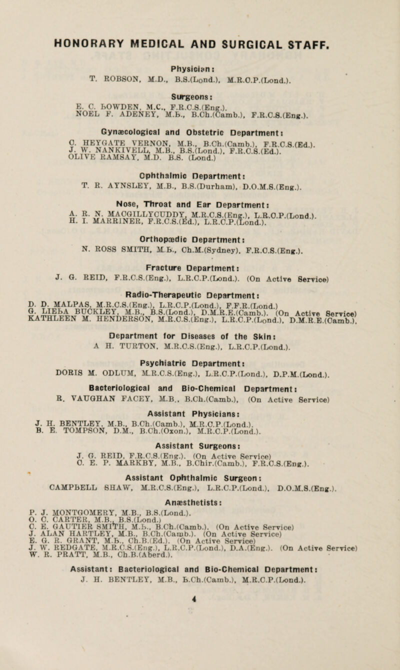 HONORARY MEDICAL AND SURGICAL STAFF Physician: T. ROBSON, M.D., B.S.(L0nd.), M.R.O.P.(Lond.). Surgeons: B. C. BOWDEN, M.C., F.R.C.S.(Eng.). NOEL F. ADENEY. M.B., B.Ch.(Camb.), F.R.C.S.(Eng.). Gynaecological and Obstetric Department: O. HEYGATE VERNON, M.B., B.Ch.(Camb.)t F.R.C.S.(Ed.). J. W. NANKIVELL. M.B., B.S.(Lond.), F.R.O.S.(Ed.). OLIVE RAMSAY, M.D. B.8. (Lond.) Ophthalmic Department: T. R. AYNSLEY, M.B., B.S.(Durham), D.O.M.S.(Eng.). Nose, Throat and Ear Department: A. R. N. MAOGILLYCUDDY, M.R.C.S.(Eng.), L.R.O.P.(Lond ). H. I. MARR1NER, F.R.C.8.(rfd.). L.R.C.P.(Lond.). ALjODa )- Orthopaedic Department: N. ROSS SMITH, M B., Ch.M.(Sydney). F.R.O.S.(Eng.). Fracture Department: J. G. REID, F.R.C.S.(Eng.), L.R.O.P.(Lond.). (On Active Service) Radio-Therapeutic Department: D. D. MALPAS, M.R.C.S.(Eng.), L.R.C.P.(Lond.), F.F.R.(Lond.) BUCKLE'), M.B., B.S.(Lond.), D.M.R.E.(Camb.). (On Active Service) KATHLEEN M. HENDERSON, M.R.C.S.(Eng.), L.R.C.P.(L0nd.). D.M.R.E.(Camb.). Department for Diseases of the Skin: A H. TURTON. M.R.C.S.(Eng.), L.R.C.P.(Lond.). Psychiatric Department: DORIS M. ODLUM, M.R.C.S.(Eng.), L.R.C.P.(Lond.), D.P.M.(Lond.). Bacteriological and Bio-Chemical Department: R. VAUGHAN FACEY, M.B., B.Ch.(Camb.), (On Active Service) Assistant Physicians: J. H. BENTLEY. M.B., B.Ch.(Camb.), M.R.C.P.(Lond.). B. E. TOMPSON, D.M., B.Ch.(Oxon.), M.R.C.P.(Lond.). Assistant Surgeons: J. G. REID, F.R.C.S.(Eng.). (On Active Service) O. E. P. MARKBY, M.B., B.Chir.(Camb.). F.R.O.S.(Eng.). Assistant Ophthalmic Surgeon: CAMPBELL SHAW, M.R.C.S.(Eng.), L.R.C.P.(Lond.), D.O.M.S.(Eng.). Anaesthetists: P. J. MONTGOMERY, M B., B.S.(Lond.). O. C. CARTER, M.B., B.S.(Lond.) C. E. GAUTIER SMITH, M.B., B.Ch.(Camb.). (On Active Service) J. ALAN HARTLEY, M.B., B.Ch.(Camb.). (On Active Service) E. G. R. GRANT, M.B., Ch.B.(Ed.). (On Active Service) J. W. REDGATE, M.R.C.S.(Eng.), L.R.C.P.(Lond.), D.A.(Eng.). (On Active Service) W. R. PRATT, M.B., Ch.B.(Aberd.). Assistant: Bacteriological and Bio-Chemical Department: J. H. BENTLEY, M.B., B.Ch.(Camb.), M.R.C.P.(Lond.).