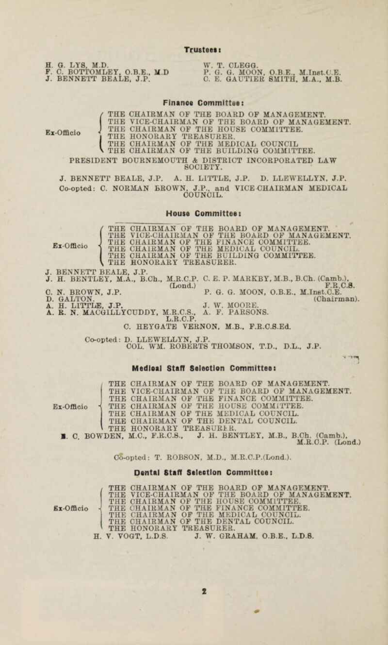 Trusteesi H. G. LYS, M.D. W. T. CLEGG. F. C. BOTTOMLEY, O.B.E., M.D P. G. G. MOON. O.B.E., M.Inat.C.E. J. BENNETT BEALE. J.P. C. E. GAUTIER SMITH. M.A., M.B. Finance Committee: Ex-Offlcio THE CHAIRMAN OF THE BOARD OF MANAGEMENT. THE VICE-CHAIRMAN OF THE BOARD OF MANAGEMENT. THE CHAIRMAN OF THE HOUSE COMMITTEE. THE HONORARY TREASURER. THE CHAIRMAN OF THE MEDICAL COUNCIL THE CHAIRMAN OF THE BUILDING COMMITTEE. PRESIDENT BOURNEMOUTH & DISTRICT INCORPORATED LAW SOCIETY. J. BENNETT BEALE, J.P. A. H. LITTLE, J.P. D. LLEWELLYN. J.P. Co-opted: C. NORMAN BROWN, J.P.. and VICEUHAIRMAN MEDICAL COUNCIL. House Committee: Ex-Offlcio THE CHAIRMAN OF THE BOARD OF MANAGEMENT. TILE VICE-CHAIRMAN OF THE BOARD OF MANAGEMENT. THE CHAIRMAN OF THE FINANCE COMMITTEE. THE CHAIRMAN OF THE MEDICAL COUNCIL. THE CHAIRMAN OF THE BUILDING COMMITTEE. THE HONORARY TREASURER. J. BENNETT BEALE, J.P. J. H. BENTLEY, M.A., B.Ch., M.R.C.P. C. E. P. MARKBY, M.B., B.Ch. (Camb.). (Lond.) F.R.C.8. C. N. BROWN, J.P. P. G. G. MOON, O.B.E., M.Inat.C.E. D. GALTON. (Chairman). A. H. LITTLE, J.P. J. W. MOORE. A. R. N. MACG1LLYCUDDY, M.R.C.S., A. F. PARSONS. L.R.C.P. C. HEYGATE VERNON. M.B.. F.R.C.S.Ed. Co-opted: D. LLEWELLYN, J.P. COL. WM. ROBERTS THOMSON. T.D., D.L.. J.P. Medieal Staff Selection Committee: j THE THE THE THE THE THE THE C BOWDEN, M.C., F.R.C.S., Ex-Offlcio  CHAIRMAN OF THE VICE-CHAIRMAN OF CHAIRMAN OF THE CHAIRMAN CHAIRMAN CHAIRMAN HONORARY TREASURER. OF OF OF THE THE THE BOARD OF MANAGEMENT. THE BOARD OF MANAGEMENT. FINANCE COMMITTEE. HOUSE COMMITTEE. MEDICAL COUNCIL. DENTAL COUNCIL. J. H. BENTLEY, M.B., B.Ch. (Camb.), M.R.C.P. (Lond.) Co-opted: T. ROBSON, M.D., M.R.C.P.(Lond-). Dental Staff Selection Committee: I THE CHAIRMAN OF THE BOARD OF MANAGEMENT. THE VICE-CHAIRMAN OF THE BOARD OF MANAGEMENT. THE CHAIRMAN OF THE HOUSE COMMITTEE. THE CHAIRMAN OF THE FINANCE COMMITTEE. THE CHAIRMAN OF THE MEDICAL COUNCIL. TILE CHAIRMAN OF THE DENTAL COUNCIL. THE HONORARY TREASURER. H. V. VOGT, L.D.S. J. W. GRAHAM. O.B.E.. L.D.S.