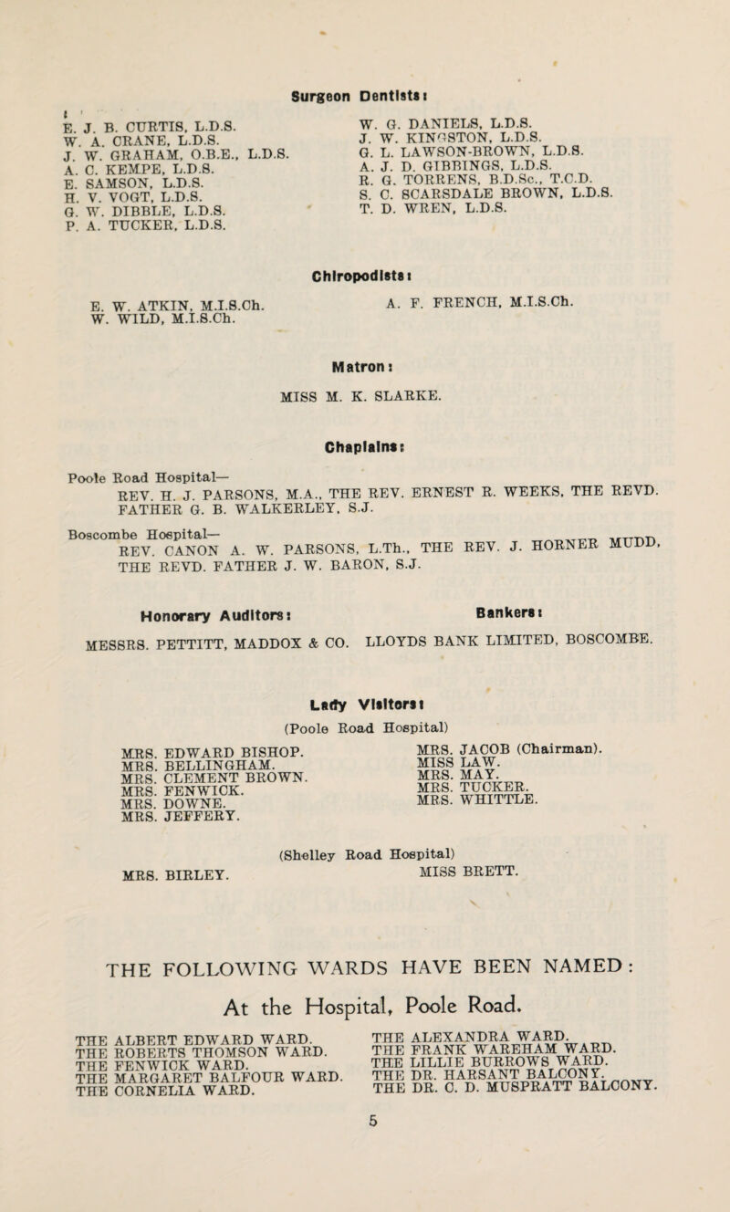 Surgeon Dentists i t ' E. J. B. CURTIS, L.D.S. W. A. CRANE, L.D.S. J. W. GRAHAM, O.B.E., L.D.S. A. C. KEMPE, L.D.S. E. SAMSON, L.D.S. H. V. VOGT, L.D.S. G. W. DIBBLE, L.D.S. P. A. TUCKER, L.D.S. W. G. DANIELS, L.D.S. J. W. KINGSTON, L.D.S. G. L. LAWSON-BROWN, L.D.S. A. J. D. GIBBINGS, L.D.S. R. G. TORRENS, B.D.Sc., T.C.D. S. C. SCARSDALE BROWN, L.D.S. T. D. WREN, L.D.S. Chiropodists i E. W. ATKIN, M.I.S.Ch. A. F. FRENCH, M.I.S.Ch. W. WILD, M.I.S.Ch. Matron: MISS M. K. SLARKE. Chaplains: Poole Road Hospital— REV. H. J. PARSONS, M.A., THE REV. ERNEST R. WEEKS, THE REVD. FATHER G. B. WALKERLEY. S.J. Boscombe Hospital— REV. CANON A. W. PARSONS, L.Th., THE REVD. FATHER J. W. BARON, S.J. THE REV. J. HORNER MUDD, Honorary Auditors* Bankers* MESSRS. PETTITT, MADDOX & CO. LLOYDS BANK LIMITED, BOSCOMBE. Lady Visitors! (Poole Road Hospital) MRS. EDWARD BISHOP. MRS. BELLINGHAM. MRS. CLEMENT BROWN. MRS. FENWICK. MRS. DOWNE. MRS. JEFFERY. MRS. JACOB (Chairman). MISS LAW. MRS. MAY. MRS. TUCKER. MRS. WHITTLE. MRS. BIRLEY. (Shelley Road Hospital) MISS BRETT. THE FOLLOWING WARDS HAVE BEEN NAMED: At the Hospital, Poole Road* THE ALBERT EDWARD WARD. THE ROBERTS THOMSON WARD. THE FENWICK WARD. THE MARGARET BALFOUR WARD. THE CORNELIA WARD. HIE ALEXANDRA WARD. HE FRANK WAREHAM WARD. HE LILLIE BURROWS WARD. [’HE DR. HARSANT BALCONY. fHE DR. C. D. MUSPRATT BALCONY.
