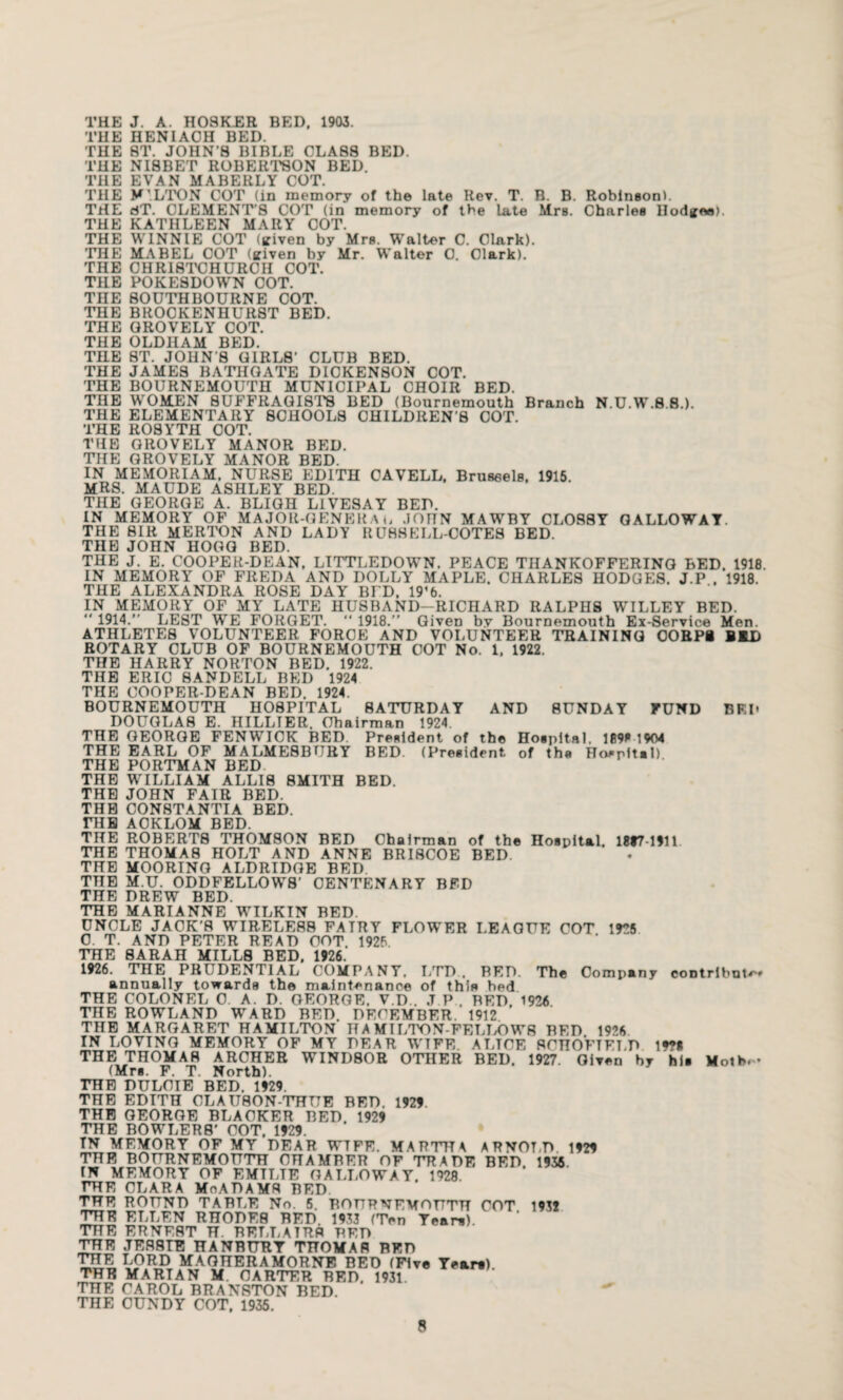 THE J. A. HOSKER BED, 1903. THE HENIAOH BED. THE 8T. JOHN’S BIBLE CLASS BED. THE NI8BET ROBERTSON BED. THE EVAN MABERLY COT. THE M'.LTON COT (in memory of the late Rev. T. B. B. Robinson). THE dT. CLEMENT’S COT (in memory of the late Mrs. Charles Ilodgee). THE KATHLEEN MARY COT. THE WINNIE COT (given by Mrs. Walter C. Clark). THE MABEL COT (given by Mr. Walter C. Clark). THE CHRISTCHURCH COT. THE POKESDOWN COT. THE SOUTH BOURNE COT. THE BROCKENHURST BED. THE OROVELY COT. THE OLDHAM BED. THE ST. JOHN’S GIRLS’ CLUB BED. THE JAMES BATHGATE DICKENSON COT. THE BOURNEMOUTH MUNICIPAL CHOIR BED. THE WOMEN SUFFRAGISTS BED (Bournemouth Branch N.U.W.8.8.). THE ELEMENTARY SCHOOLS CHILDREN S COT. THE ROSYTH COT. THE OROVELY MANOR BED. THE OROVELY MANOR BED. IN MEMORIAM, NURSE EDITH CAVELL, Brussels, 1915. MRS. MAUDE ASHLEY BED. THE GEORGE A. BLIGH LIVESAY BED. IN MEMORY OF MAJOR-GENERA t, .JOnN MAWBY CLOSSY GALLOWAY. THE SIR MERTON AND LADY RU88ELL-COTES BED. THE JOHN HOGG BED. THE J. E. COOPER-DEAN, LITTLEDOWN. PEACE THANKOFFERING BED. 1918. IN MEMORY OF FREDA AND DOLLY MAPLE. CHARLES HODGES. J.P . 1918. THE ALEXANDRA ROSE DAY BED, 19'b. IN MEMORY OF MY LATE HUSBAND-RICHARD RALPHS WILLEY BED.  1914.” LEST WE FORGET. “ 1918.” Given bv Bournemouth Ex-Service Men. ATHLETES VOLUNTEER FORCE AND VOLUNTEER TRAINING OORPi BID ROTARY CLUB OF BOURNEMOUTH COT No. 1, 1922. THE HARRY NORTON BED. 1922. THE ERIC 8ANDELL BEI) 1924 THE COOPER-DEAN BED. 1924. BOURNEMOUTH HOSPITAL SATURDAY AND SUNDAY FUND BF.P DOUGLAS E. HILLTER, Chairman 1924. THE GEORGE FENWICK BED. President of the Hospital, 189* 1904 THE EARL OF MALMESBURY BED. (President of tha Hospital) THE PORTMAN BED THE WILLIAM ALLIS SMITH BED. THE JOHN FAIR BED. THE OON8TANTIA BED. THE AOKLOM BED. THE ROBERTS TH0M80N BED Chairman of the Hospital. 1897-1911 THE THOMA8 HOLT AND ANNE BRISCOE BED. THE MOORING ALDRIDGE BEI) THE M.U. ODDFELLOWS’ CENTENARY BED THE DREW BED. THE MARIANNE WILKIN BED. UNCLE JACK’S WIRELESS FATRY FLOW’ER LEAGUE COT 1925 C. T. AND PETER READ COT 1925. THE SARAH MILLS BED, 1926. 1926. THE PRUDENTIAL COMPANY, LTD , BED. The Company contribute* annually towards the maintenance of this bed THE COLONEL 0. A. D. GEORGE. V.D . .T P . BED. 1926. THE ROWLAND WARD BED. DECEMBER. 1912 THE MARGARET HAMILTON H A MILTON-FELLOW8 BED 1926 IN LOVING MEMORY OF MY DEAR WIFE ALTOE SCHOFTFLD Iff I THE THOMAS ARCHER WIND80R OTHER BED. 1927. Given by his Moth.- (Mrs. F. T. North). THE DULCTE BED. 1929. THE EDITH CLA URON-THUE BED, 1929. THE GEORGE BLACKER BED. 1929 THE BOWLERS’ COT. 1929. TN MEMORY OF MY DEAR WTFE. MARTHA ARNOLD 1929 THE BOURNEMOUTH CHAMBER OF TRADE BED. 1935 IN MEMORY OF EMTLTE GALLOWAY. 1928. THE CLARA MnADAMS BED THE ROUND TABLE No. 5. BOURNEMOUTH COT 1931 THE ELLEN RHODES BED. 1933 (Ten Team). THE ERNEST H. RELLATRS BED THE JER8TT8 HANBURT THOMAS BED THE LORD MAGHERAMORNE BED (Five Years) THE MARIAN M CARTER BED. 1931 THE CAROL BRANRTON BED. THE CUNDY COT, 1935.