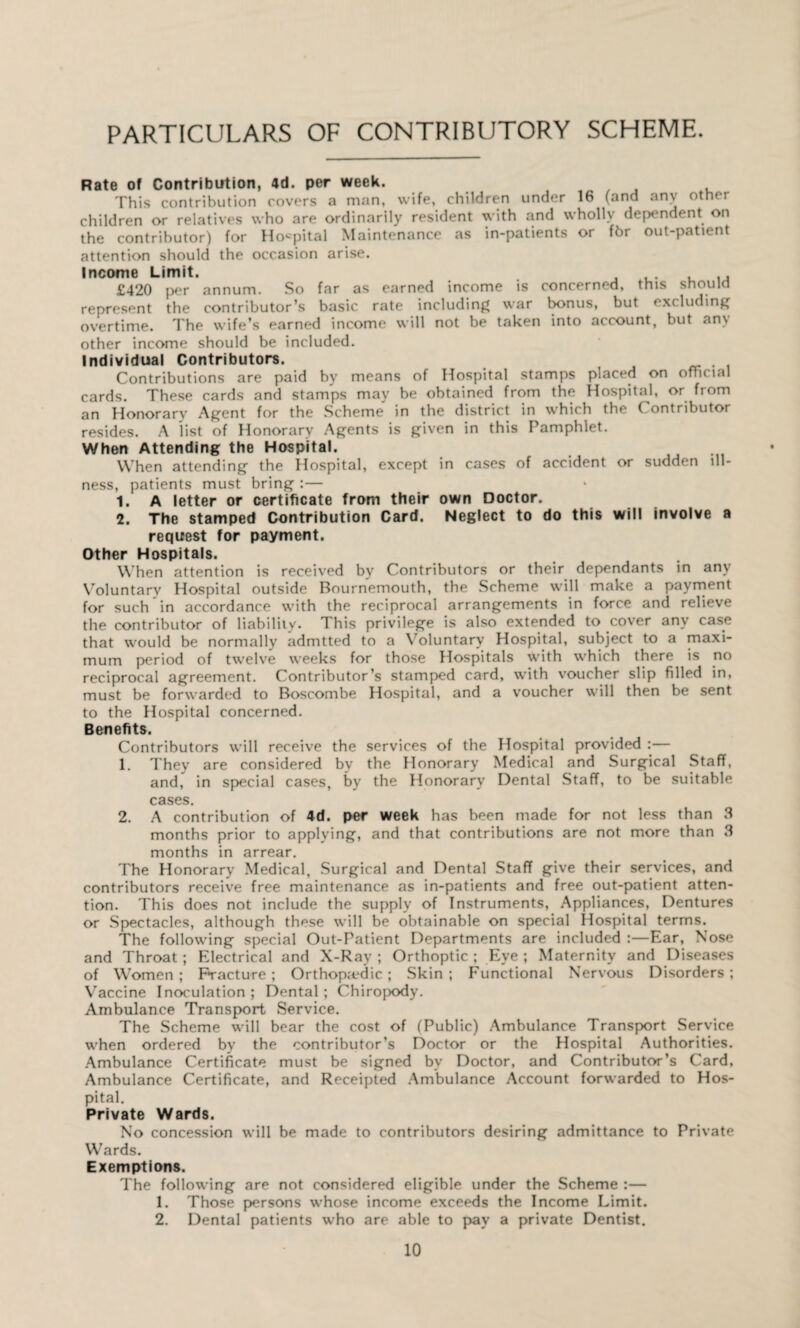 PARTICULARS OF CONTRIBUTORY SCHEME. Rate of Contribution, 4d. per week. This contribution covers a man, wife, children under 16 (and any other children or relatives who are ordinarily resident with and wholly dependent on the contributor) for Hospital Maintenance as in-patients or fbr out-patient attention should the occasion arise. Income Limit. , £420 per annum. So far as earned income is concerned, this should represent the contributor’s basic rate including war bonus, but excluding overtime. The wife’s earned income will not be taken into account, but am other income should be included. Individual Contributors. . Contributions are paid by means of Hospital stamps placed on ofTicial cards. These cards and stamps may be obtained from the Hospital, or from an Honorary Agent for the Scheme in the district in which the ( ontributor resides. A list of Honorary Agents is given in this Pamphlet. When Attending the Hospital. When attending the Hospital, except in cases of accident or sudden ill¬ ness, patients must bring :— 1. A letter or certificate from their own Doctor. 2. The stamped Contribution Card. Neglect to do this will involve a request for payment. Other Hospitals. When attention is received by Contributors or their dependants in any Voluntary Hospital outside Bournemouth, the Scheme will make a payment for such in accordance with the reciprocal arrangements in force and relieve the contributor of liability. This privilege is also extended to cover any case that would be normally admtted to a Voluntary Hospital, subject to a maxi¬ mum period of twelve weeks for those Hospitals with which there is no reciprocal agreement. Contributor’s stamped card, with voucher slip filled in, must be forwarded to Boscombe Hospital, and a voucher will then be sent to the Hospital concerned. Benefits. Contributors will receive the services of the Hospital provided :— 1. They are considered by the Honorary Medical and Surgical Staff, and, in special cases, by the Honorary Dental Staff, to be suitable cases. 2. A contribution of 4d. per week has been made for not less than 3 months prior to applying, and that contributions are not more than 3 months in arrear. The Honorary Medical, Surgical and Dental Staff give their services, and contributors receive free maintenance as in-patients and free out-patient atten¬ tion. This does not include the supply of Instruments, Appliances, Dentures or Spectacles, although these will be obtainable on special Hospital terms. The following special Out-Patient Departments are included :—Ear, Nose and Throat ; Electrical and X-Ray ; Orthoptic; Eye; Maternity and Diseases of Women; Fracture ; Orthopa'dic; Skin; Functional Nervous Disorders; Vaccine Inoculation; Dental; Chiropody. Ambulance Transport Service. The Scheme will bear the cost of (Public) Ambulance Transport Service when ordered by the contributor’s Doctor or the Hospital Authorities. Ambulance Certificate must be signed bv Doctor, and Contributor’s Card, Ambulance Certificate, and Receipted Ambulance Account forwarded to Hos¬ pital. Private Wards. No concession will be made to contributors desiring admittance to Private Wards. Exemptions. The following are not considered eligible under the Scheme :— 1. Those persons whose income exceeds the Income Limit. 2. Dental patients who are able to pay a private Dentist.