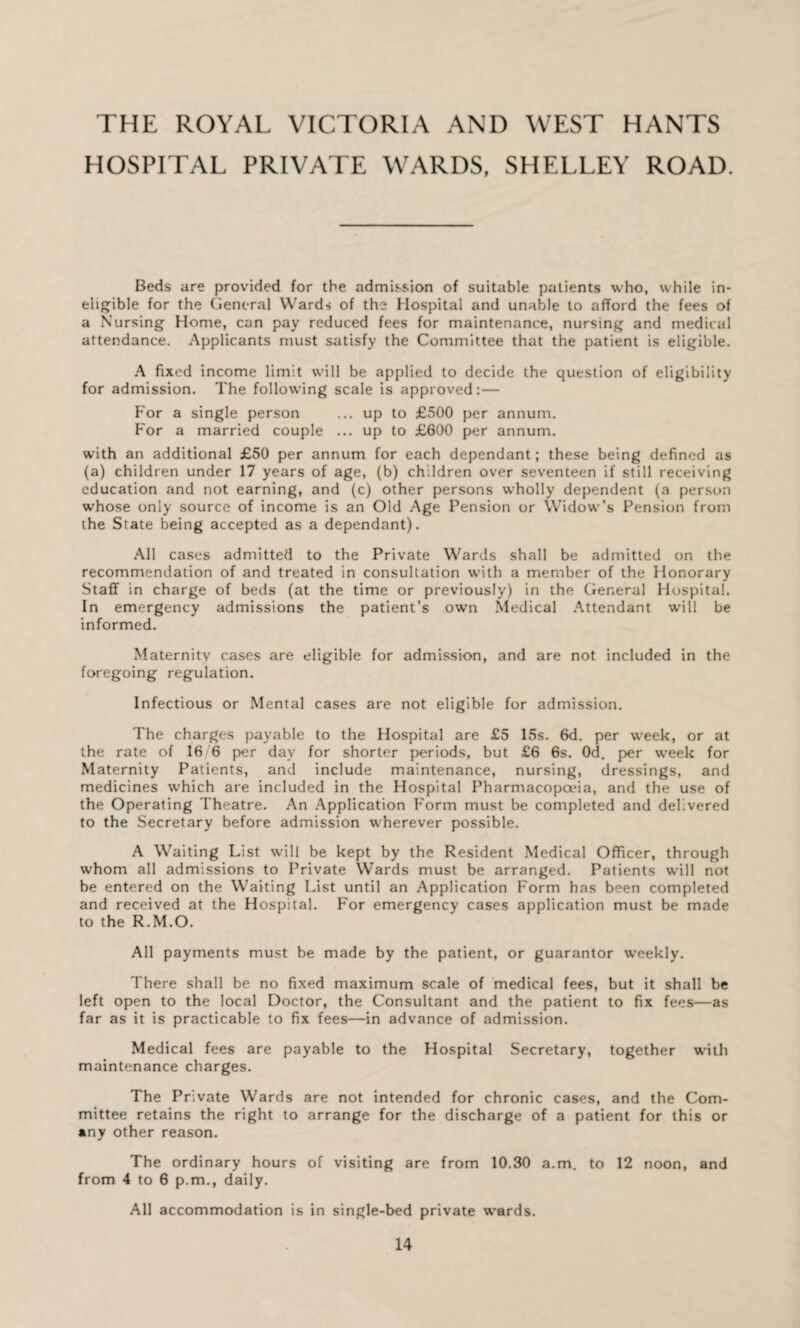 THE ROYAL VICTORIA AND WEST HANTS HOSPITAL PRIVATE WARDS, SHELLEY ROAD. Beds are provided for the admission of suitable patients who, while in¬ eligible for the General Wards of the Hospital and unable to afford the fees of a Nursing Home, can pay reduced fees for maintenance, nursing and medical attendance. Applicants must satisfy the Committee that the patient is eligible. A fixed income limit will be applied to decide the question of eligibility for admission. The following scale is approved: — For a single person ... up to £500 per annum. For a married couple ... up to £600 per annum. with an additional £50 per annum for each dependant; these being defined as (a) children under 17 years of age, (b) children over seventeen if still receiving education and not earning, and (c) other persons wholly dependent (a person whose only source of income is an Old Age Pension or Widow’s Pension from the State being accepted as a dependant). All cases admitted to the Private Wards shall be admitted on the recommendation of and treated in consultation with a member of the Honorary Staff in charge of beds (at the time or previously) in the General Hospital. In emergency admissions the patient’s own Medical Attendant will be informed. Maternity cases are eligible for admission, and are not included in the foregoing regulation. Infectious or Mental cases are not eligible for admission. The charges payable to the Hospital are £5 15s. 6d. per week, or at the rate of 16/6 per day for shorter periods, but £6 6s. Od. per week for Maternity Patients, and include maintenance, nursing, dressings, and medicines which are included in the Hospital Pharmacopoeia, and the use of the Operating Theatre. An Application Form must be completed and delivered to the Secretary before admission wherever possible. A Waiting List will be kept by the Resident Medical Officer, through whom all admissions to Private Wards must be arranged. Patients will not be entered on the Waiting List until an Application Form has been completed and received at the Hospital. For emergency cases application must be made to the R.M.O. All payments must be made by the patient, or guarantor weekly. There shall be no fixed maximum scale of medical fees, but it shall be left open to the local Doctor, the Consultant and the patient to fix fees—as far as it is practicable to fix fees—in advance of admission. Medical fees are payable to the Hospital Secretary, together with maintenance charges. The Private Wards are not intended for chronic cases, and the Com¬ mittee retains the right to arrange for the discharge of a patient for this or any other reason. The ordinary hours of visiting are from 10.30 a.m. to 12 noon, and from 4 to 6 p.m., daily. All accommodation is in single-bed private wards.