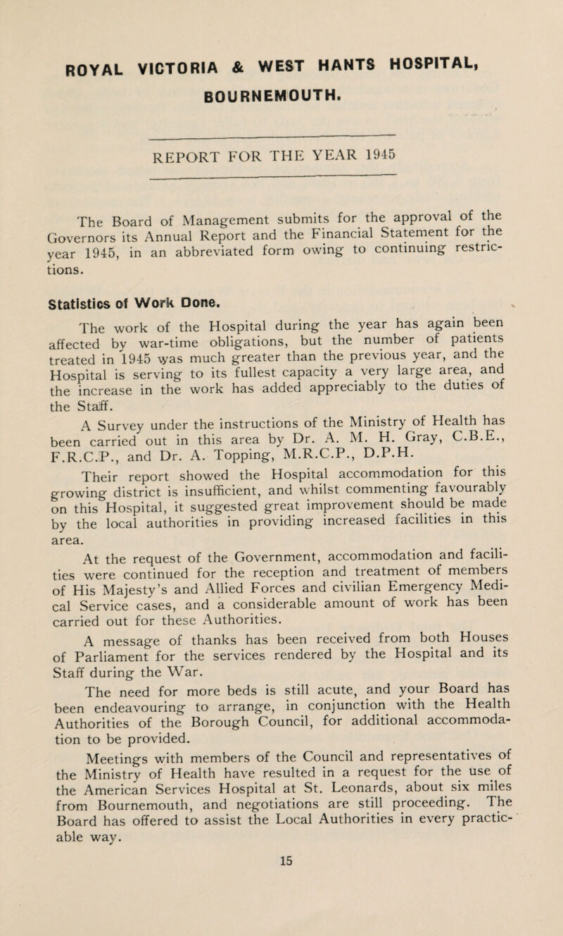 ROYAL VICTORIA & WEST HANTS HOSPITAL, BOURNEMOUTH. REPORT FOR THE YEAR 1945 The Board of Management submits for the approval of the Governors its Annual Report and the Financial Statement for the year 1945, in an abbreviated form owing to continuing restric¬ tions. Statistics of Work Done. The work of the Hospital during the year has again been affected by war-time obligations, but the number of patients treated in 1945 was much greater than the previous year, and the Hospital is serving to its fullest capacity a very large area, and the increase in the work has added appreciably to the duties of the Staff. A Survey under the instructions of the Ministry of Health has been carried out in this area by Dr. A. M. H. Gray, C.B.E., F.R.C.P., and Dr. A. Topping, M.R.C.P., D.P.H. Their report showed the Hospital accommodation for this growing district is insufficient, and whilst commenting favourably on this Hospital, it suggested great improvement should be made by the local authorities in providing increased facilities in this area. At the request of the Government, accommodation and facili¬ ties were continued for the reception and treatment of members of His Majesty’s and Allied Forces and civilian Emergency Medi¬ cal Service cases, and a considerable amount of woik has been carried out for these Authorities. A message of thanks has been received from both Houses of Parliament for the services rendered by the Hospital and its Staff during the War. The need for more beds is still acute, and your Board has been endeavouring to arrange, in conjunction with the Health Authorities of the Borough Council, for additional accommoda¬ tion to be provided. Meetings with members of the Council and representatives of the Ministry of Health have resulted in a request for the use of the American Services Hospital at St. Leonards, about six miles from Bournemouth, and negotiations are still proceeding. The Board has offered to assist the Local Authorities in every practic¬ able way.